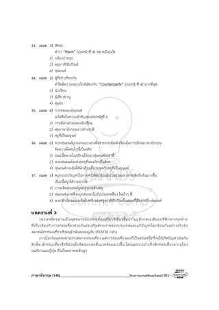 ภาษาอังกฤษ (146)________________________________________โครงการแบรนด์ซัมเมอร์แคมป์ ปีที่27
33. เฉลย 3) สีหน้า
คําว่า “them” (ย่อหน้าที่ 4) หมายถึงอะไร
1) กล้องถ่ายรูป
2) ครูชาวฟิลิปปินส์
4) หุ่นยนต์
34. เฉลย 1) ผู้ที่เท่าเทียมกัน
คําใดมีความหมายใกล้เคียงกับ “counterparts” (ย่อหน้าที่ 4) มากที่สุด
2) นักเรียน
3) ผู้เชี่ยวชาญ
4) คู่แข่ง
35. เฉลย 4) การทดลองหุ่นยนต์
อะไรคือใจความสําคัญของย่อหน้าที่ 6
1) การมีส่วนร่วมของนักเรียน
2) ครูภาษาอังกฤษชาวต่างชาติ
3) ครูที่เป็นมนุษย์
36. เฉลย 2) พวกหุ่นยนต์ถูกออกแบบมาเพื่อช่วยกระตุ้นนักเรียนในการเรียนภาษาอังกฤษ
ข้อความใดต่อไปนี้เป็นจริง
1) ขณะนี้หลายโรงเรียนใช้พวกหุ่นยนต์เหล่านี้
2) พวกหุ่นยนต์จะช่วยครูที่สอนวิชาอื่นด้วย
4) หุ่นยนต์กระตุ้นให้นักเรียนขี้อายพูดกับครูที่เป็นมนุษย์
37. เฉลย 3) ครูประสบปัญหาในการทําให้นักเรียนมีส่วนร่วมอย่างกระตือรือร้นมากขึ้น
เรื่องนี้สรุปได้ว่าอย่างไร
1) การผลิตหุ่นยนต์ถูกกว่าการจ้างครู
2) หุ่นยนต์เกาหลีจะถูกส่งออกไปยังประเทศอื่นๆ ในเร็วๆ นี้
4) พวกนักเรียนมองเห็นใบหน้าของครูชาวฟิลิปปินส์ในขณะที่สื่อสารกับหุ่นยนต์
บทความที่ 3
ประเทศไทยอาจเป็นจุดหมายของการท่องเที่ยวสีเขียวชั้นนําในภูมิภาคเอเชียแปซิฟิกหากทุกฝ่าย
ที่เกี่ยวข้องกับการท่องเที่ยวช่วยกันส่งเสริมศักยภาพของประเทศและแก้ปัญหาโลกร้อนกันอย่างจริงจัง
สมาคมไทยท่องเที่ยวเชิงอนุรักษ์และผจญภัย (TEATA) กล่าว
ภาวะโลกร้อนส่งผลกระทบต่อการท่องเที่ยว แต่การท่องเที่ยวเองก็เป็นส่วนหนึ่งที่ก่อให้เกิดปัญหาเช่นกัน
ดังนั้น นักท่องเที่ยวจึงมีส่วนรับผิดชอบต่อสิ่งแวดล้อมมากขึ้น โดยเฉพาะอย่างยิ่งนักท่องเที่ยวจากยุโรป
อเมริกาและญี่ปุ่น ซึ่งเป็นตลาดระดับสูง
 