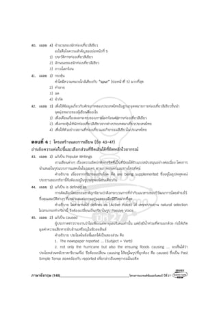 ภาษาอังกฤษ (148)________________________________________โครงการแบรนด์ซัมเมอร์แคมป์ ปีที่27
40. เฉลย 4) จํานวนของนักท่องเที่ยวสีเขียว
อะไรคือใจความสําคัญของย่อหน้าที่ 5
1) ประวัติการท่องเที่ยวสีเขียว
2) ลักษณะของนักท่องเที่ยวสีเขียว
3) ภาวะโลกร้อน
41. เฉลย 1) กระตุ้น
คําใดมีความหมายใกล้เคียงกับ “spur” (ย่อหน้าที่ 5) มากที่สุด
2) ทําลาย
3) ลด
4) จํากัด
42. เฉลย 3) เพื่อให้ข้อมูลเกี่ยวกับศักยภาพของประเทศไทยในฐานะจุดหมายการท่องเที่ยวสีเขียวชั้นนํา
จุดมุ่งหมายของผู้เขียนคืออะไร
1) เพื่อเตือนเรื่องผลกระทบของภาวะโลกร้อนต่อการท่องเที่ยวสีเขียว
2) เพื่อกระตุ้นให้นักท่องเที่ยวสีเขียวจากต่างประเทศมาเที่ยวประเทศไทย
4) เพื่อให้ตัวอย่างสถานที่ท่องเที่ยวและกิจกรรมสีเขียวในประเทศไทย
ตอนที่ 4 : โครงสร้างและการเขียน (ข้อ 43-47)
อ่านข้อความต่อไปนี้และเลือกส่วนที่ขีดเส้นใต้ที่ผิดหลักไวยากรณ์
43. เฉลย 1) แก้เป็น Popular Writings
งานเขียนต่างๆ เรื่องความผิดปกติทางจิตที่เป็นที่นิยมได้รับแรงสนับสนุนอย่างต่อเนื่อง โดยการ
นําเสนอในรูปแบบการแสดงในโรงละคร ตามภาพยนตร์และทางโทรทัศน์
คําอธิบาย เนื่องจากกริยาของประโยค คือ are being supplemented ซึ่งอยู่ในรูปพหูพจน์
ประธานของกริยานี้จึงต้องอยู่ในรูปพหูพจน์เช่นเดียวกัน
44. เฉลย 1) แก้เป็น is defined as
การคัดเลือกโดยธรรมชาติถูกนิยามว่าคือกระบวนการที่กํากับแนวทางของวิวัฒนาการโดยดํารงไว้
ซึ่งคุณสมบัติต่างๆ ที่เหมาะสมต่อการอยู่รอดของสิ่งมีชีวิตมากที่สุด
คําอธิบาย ไม่สามารถใช้ defines as (Active Voice) ได้ เพราะประธาน natural selection
ไม่สามารถทํากริยานี้ จึงต้องเปลี่ยนเป็นกริยาในรูป Passive Voice
45. เฉลย 2) แก้เป็น caused
ผู้ประกาศข่าวรายงานว่าไม่เพียงแค่พายุเฮอริเคนเท่านั้น แต่ยังมีน้ําท่วมที่ตามมาด้วย ก่อให้เกิด
มูลค่าความเสียหายนับล้านเหรียญในนิวออลีนส์
คําอธิบาย ประโยคในข้อนี้แยกได้เป็นสองส่วน คือ
1. The newspaper reported ... (Subject + Verb)
2. not only the hurricane but also the ensuing floods causing ... จะเห็นได้ว่า
ประโยคส่วนหลังขาดกริยาแท้ไป จึงต้องเปลี่ยน causing ให้อยู่ในรูปที่ถูกต้อง คือ caused ซึ่งเป็น Past
Simple Tense สอดคล้องกับ reported เพื่อกล่าวถึงเหตุการณ์ในอดีต
 