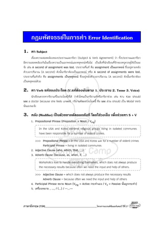 ภาษาอังกฤษ (154)________________________________________โครงการแบรนด์ซัมเมอร์แคมป์ ปีที่27
กฎมหัศจรรยในการทํา Error Identification
1. หา Subject
เรื่องความสอดคล้องของประธานและกริยา (Subject & Verb Agreement) ว่า ทั้งประธานและกริยา
มีความสอดคล้องกันในเรื่องความเป็นเอกพจน์และพหูพจน์หรือไม่ เป็นสิ่งที่นักเรียนที่รักของครูควรดูให้เป็นนะ
จ๊ะ เช่น A second of assignment was lost. ประธานที่แท้ คือ assignment เป็นเอกพจน์ ซึ่งอยู่ตามหลัง
ตัวบอกปริมาณ (A second) ดังนั้นกริยาต้องเป็นเอกพจน์ หรือ A second of assignments were lost.
ประธานที่แท้จริง คือ assignments เป็นพหูพจน์ ซึ่งอยู่หลังตัวบอกปริมาณ (A second) ดังนั้นกริยาต้อง
เป็นพหูพจน์ด้วย
2. หา Verb แทของประโยค (V.แทตองผันตาม 1. ประธาน 2. Tense 3. Voice)
นักเรียนควรหากริยาแท้ในประโยคให้ได้ ว่าตัวไหนเป็นกริยาแท้หรือกริยาช่วย เช่น Kru Kae should
see a doctor because she feels unwell. กริยาแท้ของประโยคนี้ คือ see ส่วน should เป็น Modal Verb
นั่นเองนะจ๊ะ
3. หลัง (Modifier) เปนตัวขยายตัดออกทันที โดยใสวงเล็บ เพื่อชวยหา S + V
1. Prepositional Phrase (Preposition + Noun / Ving)
In the USA and Korea extreme religious groups living in isolated communes
have been responsible for a number of violent crimes.
>>> Prepositional Phrase = In the USA and Korea และ for a number of violent crimes
Participial Phrase = living in isolated communes
2. Adjective Clause (who, which, that, …)
3. Adverb Clause (because, as, when, if, ...)
Workaholics love to handle everything themselves, which does not always produce
the necessary results because often we need the input and help of others.
>>> Adjective Clause = which does not always produce the necessary results
Adverb Clause = because often we need the input and help of others
4. Participial Phrase ขยาย Noun (Ving = Active กระทําเอง / V3 = Passive นั้นถูกกระทํา)
5. เครื่องหมาย , ..., / (...) / --...—
 