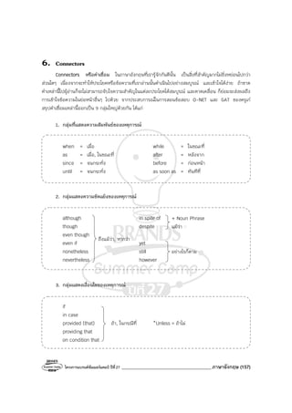 โครงการแบรนด์ซัมเมอร์แคมป์ ปีที่27 _______________________________________ภาษาอังกฤษ (157)
6. Connectors
Connectors หรือคําเชื่อม ในภาษาอังกฤษที่เรารู้จักกันดีนั้น เป็นสิ่งที่สําคัญมากไม่ยิ่งหย่อนไปกว่า
ส่วนใดๆ เนื่องจากจะทําให้ประโยคหรือข้อความที่เราอ่านนั้นดําเนินไปอย่างสมบูรณ์ และเข้าใจได้ง่าย ถ้าขาด
คําเหล่านี้ไปผู้อ่านก็จะไม่สามารถจับใจความสําคัญในแต่ละประโยคได้สมบูรณ์ และคาดเคลื่อน ก็ย่อมจะส่งผลถึง
การเข้าใจข้อความในย่อหน้าอื่นๆ ไปด้วย จากประสบการณ์ในการสอนข้อสอบ O-NET และ GAT ของครูเก๋
สรุปคําเชื่อมเหล่านี้ออกเป็น 9 กลุ่มใหญ่ด้วยกัน ได้แก่
1. กลุ่มที่แสดงความสัมพันธ์ของเหตุการณ์
when = เมื่อ while = ในขณะที่
as = เมื่อ, ในขณะที่ after = หลังจาก
since = จนกระทั่ง before = ก่อนหน้า
until = จนกระทั่ง as soon as = ทันทีที่
2. กลุ่มแสดงความขัดแย้งของเหตุการณ์
although in spite of
though despite
even though
even if yet
nonetheless still
nevertheless however
3. กลุ่มแสดงเงื่อนไขของเหตุการณ์
if
in case
provided (that) ถ้า, ในกรณีที่ *Unless = ถ้าไม่
providing that
on condition that
ถึงแม้ว่า, หากว่า
อย่างไรก็ตาม
+ Noun Phrase
แม้ว่า
 