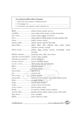 ภาษาอังกฤษ (14)_________________________________________โครงการแบรนด์ซัมเมอร์แคมป์ ปีที่27
คําถามวัตถุประสงค์ในการเขียน (Purpose)
1. What is the main purpose in writing this article?
2. The passage is to ....................................................................................................
3. The author’s main objective / intent / intention is to .................................................
ชี้ให้เห็น ..................................... identify, indicate, pinpoint, point out
แสดงให้เห็น................................ show, display, exhibit, expose, manifest, demonstrate
เสนอ / แนะนํา............................ propose, advise, suggest, recommend
อธิบาย...................................... explain, expound, explicate, illustrate, elucidate, exemplify, clarify
นําเสนอ..................................... present, introduce, expose
สนับสนุน, ส่งเสริม ...................... support, promote, advocate, encourage
ขัดแย้ง, โต้เถียง........................... oppose, object, resist, withstand, argue, debate, dispute,
controvert, contradict, contrast
เห็นด้วย / ยอมรับ ....................... approve, agree, accede, concede, acknowledge, accept,
acquiesce
ไม่เห็นด้วย / ไม่ยอมรับ................. disapprove, refuse, reject, deny, decline
เปรียบเทียบ (ความหมายเหมือน)... compare, match, correlate
เปรียบเทียบ (ความแตกต่าง)......... contrast, distinguish
ตรวจสอบ / วิเคราะห์ ................... examine, scrutinize, analyze
บอกกล่าว, รายงาน...................... inform, report, state, give information
ให้นิยาม..................................... define the meaning
วิจารณ์...................................... comment, criticize
หยิบยกประเด็น........................... raise the issue
สรุป.......................................... conclude, infer
ทึกทัก / คาดเดา.......................... assume, presume
แสดงความเห็น ........................... express one’s view / viewpoint / point of view / attitude / opinion
โน้มน้าว..................................... persuade, convince
สอนสั่ง...................................... instruct, teach, educate
เล่าเรื่อง..................................... narrate, recount, communicate
บรรยาย / พรรณา....................... describe, depict, portray
ซึ่งสงสัย..................................... be suspicious, doubtful, dubious, skeptical
รับประกัน / ยืนยัน....................... guarantee, warrant, endorse, reassure, ensure, confirm, attest
พิสูจน์, สืบสวน ........................... prove, investigate
ตัดสินใจ..................................... decide, determine, resolve
 