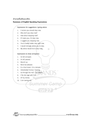 โครงการแบรนด์ซัมเมอร์แคมป์ ปีที่27 _______________________________________ภาษาอังกฤษ (165)
สํานวนเพิ่มเติมแบบชิคๆ
Summary of English Speaking Expressions
Expressions for suggestions / giving advice
1. I reckon you should stop now.
2. Why don’t you stop now?
3. How about stopping now?
4. If I were you, I’d stop now.
5. I suggest you stopping now.
6. You’d (really) better stop right now.
7. I would strongly advise you to stop.
8. My advice would be to stop now.
Expressions to show annoyance
1. (A bit) annoyed.
2. (A bit) peeved.
3. Wound up.
4. None too pleased.
5. In a foul mood. / In a temper.
6. (Absolutely) furious / fuming.
7. Go through the roof. / Go ballistic.
8. I fly into rage with him.
9. Of my nerves.
10. I am seeing red.
 