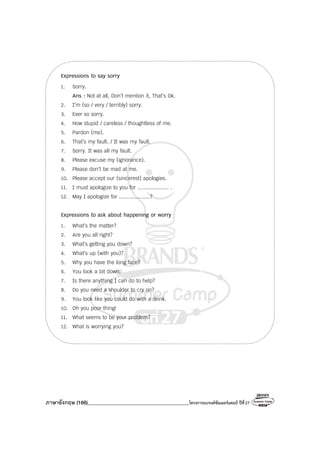 ภาษาอังกฤษ (166)________________________________________โครงการแบรนด์ซัมเมอร์แคมป์ ปีที่27
Expressions to say sorry
1. Sorry.
Ans : Not at all, Don’t mention it, That’s Ok.
2. I’m (so / very / terribly) sorry.
3. Ever so sorry.
4. How stupid / careless / thoughtless of me.
5. Pardon (me).
6. That’s my fault. / It was my fault.
7. Sorry. It was all my fault.
8. Please excuse my (ignorance).
9. Please don’t be mad at me.
10. Please accept our (sincerest) apologies.
11. I must apologize to you for .................... .
12. May I apologize for ....................?
Expressions to ask about happening or worry
1. What’s the matter?
2. Are you all right?
3. What’s getting you down?
4. What’s up (with you)?
5. Why you have the long face?
6. You look a bit down.
7. Is there anything I can do to help?
8. Do you need a shoulder to cry on?
9. You look like you could do with a drink.
10. Oh you poor thing!
11. What seems to be your problem?
12. What is worrying you?
 