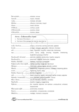 โครงการแบรนด์ซัมเมอร์แคมป์ ปีที่27 ________________________________________ ภาษาอังกฤษ (15)
ให้ความบันเทิง............................ entertain, amuse
บันดาลใจ................................... inspire, motivate
กระตุ้น....................................... motivate, stimulate
มีอิทธิพล................................... influence, dominate, impact
เปิดเผย...................................... reveal, disclose
ทําให้สับสน ................................ confuse, puzzle
ทําให้ประหลาดใจ......................... surprise, amaze
ทําให้ประทับใจ............................ impress, please
คําถาม : น้ําเสียงของเรื่อง (Tone)
1. The tone of the story is …………..............................................……………………….
2. The tone of the passage can best be described as ……………...................………….
ห่วงใย / วิตกกังวล....................... anxious, concerned, worried, perturbed, agitated
โกรธจัด ..................................... enraged, outraged, aggravated, inflamed, infuriated
เศร้า.......................................... tragic, miserable, mournful, melancholy, distressing
สนุก.......................................... comic, funny, joking, amusing, enjoyable, entertaining,
laughable, humorous, cheerful
ที่มองโลกแง่ดี / สร้างสรรค์ ........... optimistic, positive, constructive, hopeful, sanguine
ที่มองโลกแง่ร้าย.......................... pessimistic, negative, destructive, hopeless
ที่เพ้อฝัน, เป็นไปไม่ได้................... idealistic, impractical, impossible
ที่อยู่ในความจริง / ในทางปฏิบัติ..... realistic, practical, pragmatic, functional
ที่มีเหตุผล .................................. reasonable, rational, logical, sensible, justified
ที่ผิดหวัง.................................... disappointing, disagreeable, grievous, unpleasant, despairing, gloomy
น่ากลัว....................................... frightening, fearful, awful
ที่เพ้อฝัน / จินตนาการ.................. fanciful, imaginative
อคติ.......................................... biased, prejudiced, bigoted, opinionated, narrow-minded, subjective
ที่เย้ยหยัน / ประชดประชัน ............ ironic, sarcastic, satirical, sardonic, cynical
ที่งี่เง่า / ไร้สาระ........................... absurd, ridiculous, ludicrous, senseless
ที่พูดเกินจริง............................... boastful, bragging, exaggerating
ที่ยุติธรรม.................................. fair, impartial, objective, non-partisan, unprejudiced, unbiased,
dispassionate
ที่ใช้อารมณ์ความรู้สึก................... sentimental, emotional
ที่สงสาร..................................... sympathetic, compassionate, considerate
ที่คิดถึงบ้าน................................ nostalgic, homesick, lonesome
 