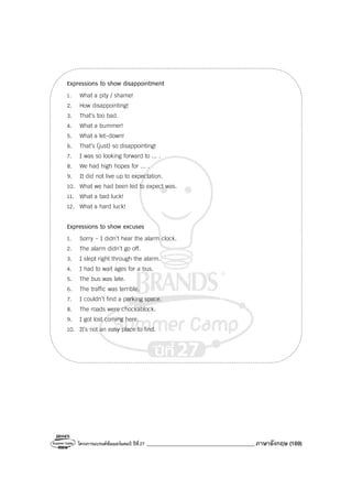 โครงการแบรนด์ซัมเมอร์แคมป์ ปีที่27 _______________________________________ภาษาอังกฤษ (169)
Expressions to show disappointment
1. What a pity / shame!
2. How disappointing!
3. That’s too bad.
4. What a bummer!
5. What a let-down!
6. That’s (just) so disappointing!
7. I was so looking forward to ... .
8. We had high hopes for ... .
9. It did not live up to expectation.
10. What we had been led to expect was.
11. What a bad luck!
12. What a hard luck!
Expressions to show excuses
1. Sorry - I didn’t hear the alarm clock.
2. The alarm didn’t go off.
3. I slept right through the alarm.
4. I had to wait ages for a bus.
5. The bus was late.
6. The traffic was terrible.
7. I couldn’t find a parking space.
8. The roads were chockablock.
9. I got lost coming here.
10. It’s not an easy place to find.
 
