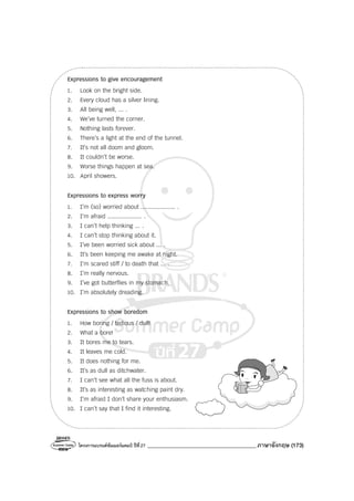 โครงการแบรนด์ซัมเมอร์แคมป์ ปีที่27 _______________________________________ภาษาอังกฤษ (173)
Expressions to give encouragement
1. Look on the bright side.
2. Every cloud has a silver lining.
3. All being well, ... .
4. We’ve turned the corner.
5. Nothing lasts forever.
6. There’s a light at the end of the tunnel.
7. It’s not all doom and gloom.
8. It couldn’t be worse.
9. Worse things happen at sea.
10. April showers.
Expressions to express worry
1. I’m (so) worried about .................... .
2. I’m afraid .................... .
3. I can’t help thinking ... .
4. I can’t stop thinking about it.
5. I’ve been worried sick about ... .
6. It’s been keeping me awake at night.
7. I’m scared stiff / to death that ... .
8. I’m really nervous.
9. I’ve got butterflies in my stomach.
10. I’m absolutely dreading.
Expressions to show boredom
1. How boring / tedious / dull!
2. What a bore!
3. It bores me to tears.
4. It leaves me cold.
5. It does nothing for me.
6. It’s as dull as ditchwater.
7. I can’t see what all the fuss is about.
8. It’s as interesting as watching paint dry.
9. I’m afraid I don’t share your enthusiasm.
10. I can’t say that I find it interesting.
 