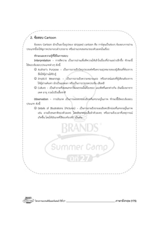 โครงการแบรนด์ซัมเมอร์แคมป์ ปีที่27 _______________________________________ภาษาอังกฤษ (175)
2. ข้อสอบ Cartoon
ข้อสอบ Cartoon มักเป็นมาในรูปของ stripped cartoon คือ การ์ตูนเป็นช่องๆ ข้อสอบการอ่าน
ประเภทนี้จะให้ดูภาพประกอบคําบรรยาย หรืออ่านบทสนทนาของตัวละครในเรื่อง
ทักษะและความรู้ที่ใช้ในการสอบ
Interpretation - การตีความ เป็นการอ่านเพื่อตีความให้เข้าใจเรื่องที่อ่านอย่างลึกซึ้ง ทักษะนี้
ใช้ตอบข้อสอบประเภทต่างๆ ดังนี้
☺ Author’s Purpose - เป็นการถามถึงวัตถุประสงค์หรือความมุ่งหมายของผู้เขียนที่ต้องการ
สื่อให้ผู้อ่านได้รับรู้
☺ Implicit Meanings - เป็นการถามถึงความหมายแฝง หรือสาสน์แฝงที่ผู้เขียนต้องการ
ให้ผู้อ่านค้นหา มักเป็นมุขตลก หรือเป็นการประชดประชัน เสียดสี
☺ Culture - เป็นคําถามที่สอดแทรกวัฒนธรรมในเรื่องของ แนวคิดที่แตกต่างกัน อันเนื่องมาจาก
เพศ อายุ รวมไปถึงเชื้อชาติ
Observation - การสังเกต เป็นการมองรายละเอียดที่แทรกอยู่ในภาพ ทักษะนี้ใช้ตอบข้อสอบ
ประเภท ดังนี้
☺ Details of Illustrations (Pictures) - เป็นการถามถึงรายละเอียดปลีกย่อยที่แทรกอยู่ในภาพ
เช่น ถามถึงชนชาติของตัวละคร โดยสังเกตชุดเสื้อผ้าตัวละคร หรือถามถึงเวลาที่เหตุการณ์
เกิดขึ้น โดยให้สังเกตที่สีของท้องฟ้า เป็นต้น
 