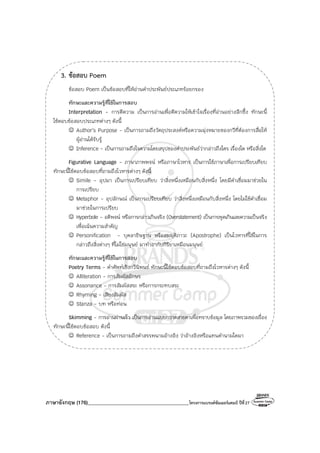 ภาษาอังกฤษ (176)________________________________________โครงการแบรนด์ซัมเมอร์แคมป์ ปีที่27
3. ข้อสอบ Poem
ข้อสอบ Poem เป็นข้อสอบที่ให้อ่านคําประพันธ์ประเภทร้อยกรอง
ทักษะและความรู้ที่ใช้ในการสอบ
Interpretation - การตีความ เป็นการอ่านเพื่อตีความให้เข้าใจเรื่องที่อ่านอย่างลึกซึ้ง ทักษะนี้
ใช้ตอบข้อสอบประเภทต่างๆ ดังนี้
☺ Author’s Purpose - เป็นการถามถึงวัตถุประสงค์หรือความมุ่งหมายของกวีที่ต้องการสื่อให้
ผู้อ่านได้รับรู้
☺ Inference - เป็นการถามถึงใจความโดยสรุปของคําประพันธ์ว่ากล่าวถึงใคร เรื่องใด หรือสิ่งใด
Figurative Language - ภาษาภาพพจน์ หรือภาษาโวหาร เป็นการใช้ภาษาเพื่อการเปรียบเทียบ
ทักษะนี้ใช้ตอบข้อสอบที่ถามถึงโวหารต่างๆ ดังนี้
☺ Simile - อุปมา เป็นการเปรียบเทียบ ว่าสิ่งหนึ่งเหมือนกับสิ่งหนึ่ง โดยมีคําเชื่อมมาช่วยใน
การเปรียบ
☺ Metaphor - อุปลักษณ์ เป็นการเปรียบเทียบ ว่าสิ่งหนึ่งเหมือนกับสิ่งหนึ่ง โดยไม่ใช้คําเชื่อม
มาช่วยในการเปรียบ
☺ Hyperbole - อติพจน์ หรือการกล่าวเกินจริง (Overstatement) เป็นการพูดเกินเลยความเป็นจริง
เพื่อเน้นความสําคัญ
☺ Personification - บุคลาธิษฐาน หรือสมมุติภาวะ (Apostrophe) เป็นโวหารที่ใช้ในการ
กล่าวถึงสิ่งต่างๆ ที่ไม่ใช่มนุษย์ มาทําอากัปกิริยาเหมือนมนุษย์
ทักษะและความรู้ที่ใช้ในการสอบ
Poetry Terms - คําศัพท์เชิงกวีนิพนธ์ ทักษะนี้ใช้ตอบข้อสอบที่ถามถึงโวหารต่างๆ ดังนี้
☺ Alliteration - การสัมผัสอักษร
☺ Assonance - การสัมผัสสระ หรือการกระทบสระ
☺ Rhyming - เสียงสัมผัส
☺ Stanza - บท หรือท่อน
Skimming - การอ่านผ่านเร็ว เป็นการอ่านแบบกวาดสายตาเพื่อทราบข้อมูล โดยภาพรวมของเรื่อง
ทักษะนี้ใช้ตอบข้อสอบ ดังนี้
☺ Reference - เป็นการถามถึงคําสรรพนามอ้างอิง ว่าอ้างอิงหรือแทนคํานามใดมา
 