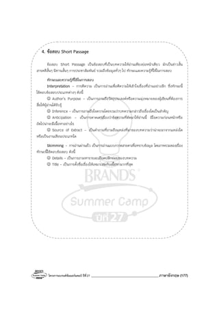 โครงการแบรนด์ซัมเมอร์แคมป์ ปีที่27 _______________________________________ภาษาอังกฤษ (177)
4. ข้อสอบ Short Passage
ข้อสอบ Short Passage เป็นข้อสอบที่เป็นบทความให้อ่านเพียงย่อหน้าเดียว มักเป็นข่าวสั้น
สารคดีสั้นๆ นิทานสั้นๆ การประชาสัมพันธ์ รวมถึงข้อมูลทั่วๆ ไป ทักษะและความรู้ที่ใช้ในการสอบ
ทักษะและความรู้ที่ใช้ในการสอบ
Interpretation - การตีความ เป็นการอ่านเพื่อตีความให้เข้าใจเรื่องที่อ่านอย่างลึก ซึ่งทักษะนี้
ใช้ตอบข้อสอบประเภทต่างๆ ดังนี้
☺ Author’s Purpose - เป็นการถามถึงวัตถุประสงค์หรือความมุ่งหมายของผู้เขียนที่ต้องการ
สื่อให้ผู้อ่านได้รับรู้
☺ Inference - เป็นการถามถึงใจความโดยรวมว่าบทความกล่าวถึงเรื่องใดเป็นสําคัญ
☺ Anticipation - เป็นการคาดเดาเรื่องว่าข้อความที่ตัดมาให้อ่านนี้ มีใจความก่อนหน้าหรือ
ถัดไปน่าจะมีเนื้อหาอย่างไร
☺ Source of Extract - เป็นคําถามที่ถามถึงแหล่งที่มาของบทความว่าน่าจะมาจากแหล่งใด
หรือเป็นงานเขียนประเภทใด
Skimming - การอ่านผ่านเร็ว เป็นการอ่านแบบกวาดสายตาเพื่อทราบข้อมูล โดยภาพรวมของเรื่อง
ทักษะนี้ใช้ตอบข้อสอบ ดังนี้
☺ Details - เป็นการถามหารายละเอียดปลีกย่อยของบทความ
☺ Title - เป็นการตั้งชื่อเรื่องให้เหมาะสมกับเนื้อหามากที่สุด
 