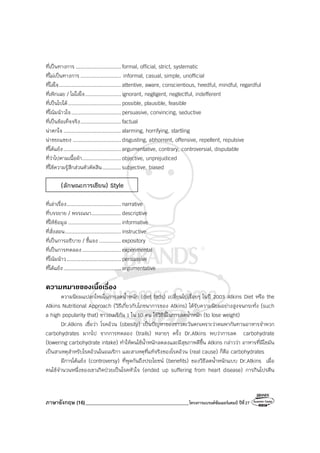 ภาษาอังกฤษ (16)_________________________________________โครงการแบรนด์ซัมเมอร์แคมป์ ปีที่27
ที่เป็นทางการ ............................. formal, official, strict, systematic
ที่ไม่เป็นทางการ .......................... informal, casual, simple, unofficial
ที่ใส่ใจ........................................ attentive, aware, conscientious, heedful, mindful, regardful
ที่เพิกเฉย / ไม่ใส่ใจ....................... ignorant, negligent, neglectful, indefferent
ที่เป็นไปได้.................................. possible, plausible, feasible
ที่โน้มน้าวใจ................................ persuasive, convincing, seductive
ที่เป็นข้อเท็จจริง.......................... factual
น่าตกใจ ..................................... alarming, horrifying, startling
น่าขยะแขยง ............................... disgusting, abhorrent, offensive, repellent, repulsive
ที่โต้แย้ง..................................... argumentative, contrary, controversial, disputable
ที่ว่าไปตามเนื้อผ้า......................... objective, unprejudiced
ที่ใช้ความรู้สึกส่วนตัวตัดสิน............ subjective, biased
(ลักษณะการเขียน) Style
ที่เล่าเรื่อง................................... narrative
ที่บรรยาย / พรรณนา................... descriptive
ที่ให้ข้อมูล .................................. informative
ที่สั่งสอน.................................... instructive
ที่เป็นการอธิบาย / ชี้แจง .............. expository
ที่เป็นการทดลอง......................... experimental
ที่โน้มน้าว................................... persuasive
ที่โต้แย้ง..................................... argumentative
ความหมายของเนื้อเรื่อง
ความนิยมแปลกใหม่ในการลดน้ําหนัก (diet fads) เปลี่ยนไปเรื่อยๆ ในปี 2003 Atkins Diet หรือ the
Atkins Nutritional Approach (วิธีเกี่ยวกับโภชนาการของ Atkins) ได้รับความนิยมอย่างสูงจนกระทั่ง (such
a high popularity that) ชาวอเมริกัน 1 ใน 10 คน ใช้วิธีนี้ในการลดน้ําหนัก (to lose weight)
Dr.Atkins เชื่อว่า โรคอ้วน (obesity) เป็นปัญหาของชาวตะวันตกเพราะว่าคนพากันทานอาหารจําพวก
carbohydrates มากไป จากการทดลอง (trails) หลายๆ ครั้ง Dr.Atkins พบว่าการลด carbohydrate
(lowering carbohydrate intake) ทําให้คนไข้น้ําหนักลดลงและมีสุขภาพดีขึ้น Atkins กล่าวว่า อาหารที่มีไขมัน
เป็นสาเหตุสําหรับโรคอ้วนในอเมริกา และสาเหตุที่แท้จริงของโรคอ้วน (real cause) ก็คือ carbohydrates
มีการโต้แย้ง (controversy) ที่พูดกันถึงประโยชน์ (benefits) ของวิธีลดน้ําหนักแบบ Dr.Atkins เมื่อ
คนไข้จํานวนหนึ่งของเขาเกิดป่วยเป็นโรคหัวใจ (ended up suffering from heart disease) การกินโปรตีน
 