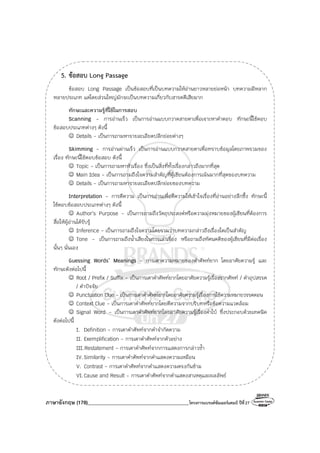 ภาษาอังกฤษ (178)________________________________________โครงการแบรนด์ซัมเมอร์แคมป์ ปีที่27
5. ข้อสอบ Long Passage
ข้อสอบ Long Passage เป็นข้อสอบที่เป็นบทความให้อ่านยาวหลายย่อหน้า บทความมีหลาก
หลายประเภท แต่โดยส่วนใหญ่มักจะเป็นบทความเกี่ยวกับสารคดีเสียมาก
ทักษะและความรู้ที่ใช้ในการสอบ
Scanning - การอ่านเร็ว เป็นการอ่านแบบกวาดสายตาเพื่อเจาะหาคําตอบ ทักษะนี้ใช้ตอบ
ข้อสอบประเภทต่างๆ ดังนี้
☺ Details - เป็นการถามหารายละเอียดปลีกย่อยต่างๆ
Skimming - การอ่านผ่านเร็ว เป็นการอ่านแบบกวาดสายตาเพื่อทราบข้อมูลโดยภาพรวมของ
เรื่อง ทักษะนี้ใช้ตอบข้อสอบ ดังนี้
☺ Topic - เป็นการถามหาหัวเรื่อง ซึ่งเป็นสิ่งที่ทั้งเรื่องกล่าวถึงมากที่สุด
☺ Main Idea - เป็นการถามถึงใจความสําคัญที่ผู้เขียนต้องการเน้นมากที่สุดของบทความ
☺ Details - เป็นการถามหารายละเอียดปลีกย่อยของบทความ
Interpretation - การตีความ เป็นการอ่านเพื่อตีความให้เข้าใจเรื่องที่อ่านอย่างลึกซึ้ง ทักษะนี้
ใช้ตอบข้อสอบประเภทต่างๆ ดังนี้
☺ Author’s Purpose - เป็นการถามถึงวัตถุประสงค์หรือความมุ่งหมายของผู้เขียนที่ต้องการ
สื่อให้ผู้อ่านได้รับรู้
☺ Inference - เป็นการถามถึงใจความโดยรวมว่าบทความกล่าวถึงเรื่องใดเป็นสําคัญ
☺ Tone - เป็นการถามถึงน้ําเสียงในการเล่าเรื่อง หรือถามถึงทัศนคติของผู้เขียนที่มีต่อเรื่อง
นั้นๆ นั่นเอง
Guessing Words’ Meanings - การเดาความหมายของคําศัพท์ยาก โดยอาศัยความรู้ และ
ทักษะดังต่อไปนี้
☺ Root / Prefix / Suffix - เป็นการเดาคําศัพท์ยากโดยอาศัยความรู้เรื่องรากศัพท์ / คําอุปสรรค
/ คําปัจจัย
☺ Punctuation Clue - เป็นการเดาคําศัพท์ยากโดยอาศัยความรู้เรื่องการใช้ความหมายวรรคตอน
☺ Context Clue - เป็นการเดาคําศัพท์ยากโดยตีความจากบริบทหรือข้อความแวดล้อม
☺ Signal Word - เป็นการเดาคําศัพท์ยากโดยอาศัยความรู้เรื่องคําใบ้ ซึ่งประกอบด้วยเทคนิค
ดังต่อไปนี้
I. Definition - การเดาคําศัพท์จากคําจํากัดความ
II. Exemplification - การเดาคําศัพท์จากตัวอย่าง
III.Restatement - การเดาคําศัพท์จากการแสดงการกล่าวซ้ํา
IV.Similarity - การเดาคําศัพท์จากคําแสดงความเหมือน
V. Contrast - การเดาคําศัพท์จากคําแสดงความตรงกันข้าม
VI.Cause and Result - การเดาคําศัพท์จากคําแสดงสาเหตุและผลลัพธ์
 
