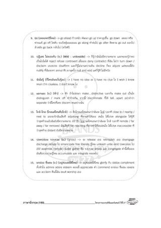 ภาษาอังกฤษ (180)________________________________________โครงการแบรนด์ซัมเมอร์แคมป์ ปีที่27
9. Go (เพลงพรปีใหม่) -> go ahead ก้าวหน้า พัฒนา go up ราคาสูงขึ้น go down ลดลง หรือ
พ่ายแพ้ go off ไฟดับ ระเบิดตู้มมมมมม go along ทําต่อไป go after ติดตาม go out ออกไป
ล้าสมัย go back กลับไป (สวัสดี)
10. ปฏิเสธ ไม่ยอมรับ (v.) (Mild : unlovable) -> ก็รู้ว่าฉันไม่มีความหมาย และพอจะรู้ว่าคง
เป็นไปไม่ได้ reject refuse controvert เมื่อเธอ deny contradict ที่ฉัน ไม่ว่า turn down /
disclaim เธอคงจะ disaffirm และก็รู้ไม่นานความฝัน decline ก็คง abjure แต่ตอนนี้ยัง
nullify ที่ฉันจะหา annul ดีๆ มาฉุดรั้ง null and void แต่ก็รู้ดี ไม่มีหวัง
11. ฉันไม่รู้ (ก็ใครมันจะไปรู้ละ) -> I have no idea อะ I have no clue ไง I wish I knew
หรอก I’m clueless. I don’t know ไง
12. แยกแยะ (v.) (ฟ้า) -> ฟ้า ถ้าไม่ส่งมา make…distinctive บอกกัน make out เป็นไร
distinguish / mark off ทําร้ายกัน จากนี้ discriminate ก็ให้ tell…apart อย่าจําว่า
separate ว่ามีใครที่เคย discern คนอย่างฉัน
13. ใกล้-ไกล (ไกลแค่ไหนคือใกล้) -> อีกไกลแค่ไหนจนกว่าฉันจะ ใกล้ บอกที close to / nearby /
next to เธอจะรักฉันเสียที adjoining ที่อาจทําให้เธอ สนใจ ได้โปรด alongside ให้รู้ที
ว่าสุดท้ายแล้วฉันยังมีความหมาย //// อีก ไกล แค่ไหนจนกว่าฉันจะ ใกล้ บอกที remote / far
away / far removed ฉันเสียที far-reaching ที่อาจทําให้เธอสนใจ ได้โปรด inaccessible ที
ว่าสุดท้าย distant ยังมีความหมาย
14. ปลดปล่อย รวบรวม (v.) (ลูกอม) -> จะ release เธอ relinquish เธอ disengage
discharge radiate ไป emancipate free liberate รู้ไหม unleash untie emit ปลดปล่อย ไป
///// assemble compile cluster gather คือ รวบรวม amass และ congregate คํานี้เพื่อเธอ
มันคือรวบรวมรู้ไหม accumulate และ integrate ตลอดไป
15. ยกย่อง ชื่นชม (v.) (อยู่ต่อเลยได้ไหม) -> อยู่ต่อเลยได้ไหม glorify กับ idolize compliment
ทั้งหัวใจ admire adore esteem ตอนนี้ appreciate คํา commend ยกย่อง ชื่นชม revere
และ acclaim คืนนี้ฉัน exult worship เธอ
 