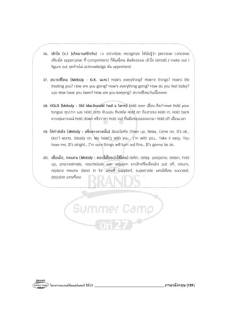 โครงการแบรนด์ซัมเมอร์แคมป์ ปีที่27 _______________________________________ภาษาอังกฤษ (181)
16. เข้าใจ (v.) (เกิดมาแค่รักกัน) -> อย่างน้อย recognize ให้ฉันรู้ว่า perceive conceive
เพียงใด apperceive ที่ comprehend ก็ดีแค่ไหน ฉันต้องยอม เข้าใจ behold / make out /
figure out สุดท้ายไม่ acknowledge ฉัน apprehend
17. สบายดีไหม (Melody : O.K. นะคะ) How’s everything? How’re things? How’s life
treating you? How are you going? How’s everything going? How do you feel today?
และ How have you been? How are you keeping? สบายดีไหมวันเนี๊ยยยยะ
18. HOLD (Melody : Old MacDonald had a farm) Hold over เลื่อน ยืดกําหนด Hold your
tongue หุบปาก และ Hold onto จับแน่น ยืนหยัด Hold on ถือสายรอ Hold in, Hold back
ควบคุมอารมณ์ Hold down ตรึงราคา Hold out ยื่นมือของเธอออกมา Hold off เลื่อนเวลา
19. ให้กําลังใจ (Melody : เพื่อดาวดวงนั้น) ฉันจะไม่ท้อ Cheer up, Relax, Come on, It’s ok.,
Don’t worry, Steady on, My heart’s with you., I’m with you., Take it easy, You
have me, It’s alright., I’m sure things will turn out fine., It’s gonna be ok.
20. เลื่อนไป, ทดแทน (Melody : ตอบได้ไหมว่าได้ไหม) defer, delay, postpone, detain, hold
up, procrastinate, reschedule และ adjourn ยกเลิกหรือเลื่อนไป put off, return,
replace ทดแทน stand in for แทนที่ supplant, supercede แทนได้ไหม succeed,
deputize แทนที่เธอ
 