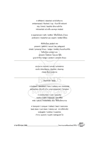 ภาษาอังกฤษ (186)________________________________________โครงการแบรนด์ซัมเมอร์แคมป์ ปีที่27
# diffident / abashed อย่ามัวเขินอาย
embarrassed / flushed / coy กับเราให้ reticent
shy / timid / bashful เลิกอายซักวัน
introverted อย่างนั้น และหยุด modest
# experienced / deft / skillful ให้ใจทั้งใจมัน ช่ําชอง
proficient / masterful และ expert / skilled ใช่ไหม
#ไม่มีอะไรจะ protect เธอ
prevent / defend / secure และ safeguard
shield / preserve ตัวเอง hedge / shelter ตัวเองด้วยหัวใจ
ไม่มีอะไรจะ protect เธอ
prevent / defend / secure ใส่ใจ
ถูกเขาทําร้าย hedge / protect / prevent ตัวเอง
………………………………..
เธอวุ่นวาย turmoil, tumult, turbulence
เธอยัง disturbance, disorder, disarray
chaos คือความวุ่นวาย
เพลงน่ารัก ๆๆๆๆๆๆ
# Isolated / desolated / lone / solitary เหงา lonesome
partnerless เงียบ/อ้างว้าง unaccompanied / forsaken
# Undisturbed / cool / peaceful
restful / calm / tranquil / unruffled
mild / placid / motionless สงบ ไร้เรื่องใดรบกวน
# Vanquish / conquer / defeat / beat / overcome
beat down / put down / stamp out ปราบให้พ่ายไป
subjugate / subdue / suppress
กําราบ quench / quell / extinguish ไป
 