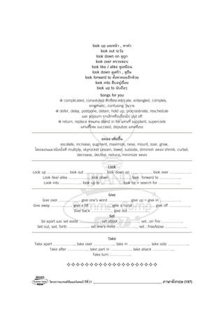 โครงการแบรนด์ซัมเมอร์แคมป์ ปีที่27 _______________________________________ภาษาอังกฤษ (187)
look up เงยหน้า , หาคํา
look out ระวัง
look down on ดูถูก
look over ตรวจสอบ
look like / alike ดูเหมือน
look down ดูเศร้า , ดูซึม
look forward to ตั้งตาคอยอีกด้วย
look into สืบอยู่เรื่อย
look up to นับถือๆ
Songs for you
@ complicated, convoluted ซับซ้อน intricate, entangled, complex,
enigmatic, confusing วุ่นวาย
@ defer, delay, postpone, detain, hold up, procrastinate, reschedule
และ adjourn ยกเลิกหรือเลื่อนไป put off
@ return, replace ทดแทน stand in for แทนที่ supplant, supercede
แทนที่ไหม succeed, deputize แทนที่เธอ
ลดลง เพิ่มขึ้น
escalate, increase, augment, maximize, raise, mount, soar, grow,
โดเรมอนแมวน้อยใจดี multiply, skyrocket Lessen, lower, subside, diminish ลดลง shrink, curtail,
decrease, decline, reduce, minimize ลดลง
Look
Look up …………….. look out …………….. look down on …………….. look over ……………..
Look like/ alike …………….. look down …………….. look forward to ……………..
Look into …………….. look up to …………….. look for = search for ……………..
Give
Give over …………….. give one’s word …………….. give up = give in ……………..
Give away …………….. give a lift …………….. give a hand …………….. give off ……………..
Give back …………….. give out ……………..
Set
Se apart และ set aside …………….. set about …………….. set...on fire ……………..
Set out, sail, forth …………….. set one’s mind …………….. set…free/loose ……………..
Take
Take apart …………….., take over …………….. take in …………….. take side ……………..
Take after …………….. take part in …………….. take aback ……………..
Take turn ……………..
 