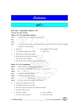 ภาษาอังกฤษ (188)________________________________________โครงการแบรนด์ซัมเมอร์แคมป์ ปีที่27
เก็งขอสอบ
ชุดที่ 1
Part One : Expressions (Items 1-9)
Choose the best answer.
Items 1-2 At a university canteen
John : “Hey Bob, have you register for classes yet?”
Bob : “..........1..........”
John : “..........2..........”
Bob : “I really want to take the communication class, but I don’t know if it will be available
because it is very popular.”
1. a. Not at all b. I’ve talked to him recently
c. I am going to register this Friday d. I don’t care
2. a. Why don’t you take other classes
b. What classes do you plan on taking
c. How do you like to register
d. Why do you want to take the communication class
Items 3-4 At a restaurant
Waiter : Good evening sir. Are you ready to order?
Berm : Yes, please. I’d like fried rice and Tom Yum Kung soup.
Waiter : OK. ..........3..........?
Berm : A bottle of coca cola, please.
Waiter : Would you like anything else?
Berm : ..........4.......... . Thank you.
Waiter : OK, your order will be ready in ten minutes.
3. a. How about a bottle of coca cola
b. And what would you like to drink
c. Why don’t you tell me about your favorite beverage
d. Don’t you want to drink
4. a. Enough is enough b. Are you kidding
c. It’s none of your business d. That’s all for now
 