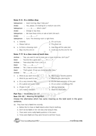โครงการแบรนด์ซัมเมอร์แคมป์ ปีที่27 _______________________________________ภาษาอังกฤษ (189)
Items 5-6 At a clothes shop
Salesperson : Good morning. May I help you?
Anake : Yes, please. I’m looking for a medium size shirt.
Salesperson : ..........5.......... Which color?
Anake : Orange or sky-blue.
Salesperson : We have these shirts on sale at baht 299 each.
Anake : ..........6..........?
Salesperson : Sure. The dressing-room is right there.
5. a. Certainly b. It’s up to you
c. Please hold on d. I’m afraid not
6. a. Is there a dressing-room b. How long will the sales last
c. May I try this one on d. Could you try this one for me
Items 7-9 In a class room at lunch time.
Andrew : “Hey, you want to see a movie see a movie tomorrow, don’t you?”
Owen : “Sounds like a good plan. ..........7..........?”
Andrew : “How about Man From U.N.C.L.E.
Owen : “Yes. ..........8..........”
Andrew : “OK. I love an action movie.”
Owen : “That’s great. I’ll see you tomorrow after class.”
Andrew : “OK ..........9..........”
7. a. What do you want me to do b. What is your favorite pastime
c. What do you want to see d. What are you planning for
8. a. It’s a very romantic film b. It’s the best animation of the year
c. It’s a ghost and scary movie d. It’s an action comedy spy film
9. a. I’ll give it a try b. See you tomorrow
c. Let’s make a decision d. Once in a blue moon
Part Two : Vocabulary (10-15)
Item 10-12 : Meaning Recognition
Choose the alternative which has same meaning as the bold word in the given
sentence.
10. They have had a hard time recently.
a. Babies like to chew on hard objects when they’re teething.
b. Don’t be too hard on her-she was only trying to help.
c. There were some really hard questions in the exam.
d. Times were hard and they were forced to sell their house.
 