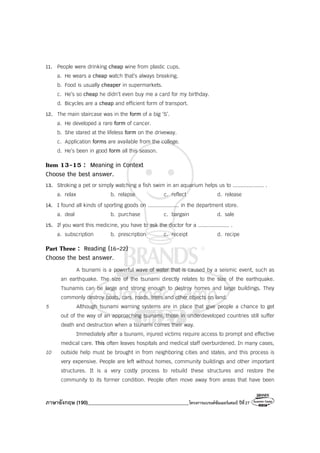 ภาษาอังกฤษ (190)________________________________________โครงการแบรนด์ซัมเมอร์แคมป์ ปีที่27
11. People were drinking cheap wine from plastic cups.
a. He wears a cheap watch that’s always breaking.
b. Food is usually cheaper in supermarkets.
c. He’s so cheap he didn’t even buy me a card for my birthday.
d. Bicycles are a cheap and efficient form of transport.
12. The main staircase was in the form of a big ‘S’.
a. He developed a rare form of cancer.
b. She stared at the lifeless form on the driveway.
c. Application forms are available from the college.
d. He’s been in good form all this season.
Item 13-15 : Meaning in Context
Choose the best answer.
13. Stroking a pet or simply watching a fish swim in an aquarium helps us to .................... .
a. relax b. relapse c. reflect d. release
14. I found all kinds of sporting goods on .................... in the department store.
a. deal b. purchase c. bargain d. sale
15. If you want this medicine, you have to ask the doctor for a .................... .
a. subscription b. prescription c. receipt d. recipe
Part Three : Reading (16-22)
Choose the best answer.
A tsunami is a powerful wave of water that is caused by a seismic event, such as
an earthquake. The size of the tsunami directly relates to the size of the earthquake.
Tsunamis can be large and strong enough to destroy homes and large buildings. They
commonly destroy boats, cars, roads, trees and other objects on land.
5 Although tsunami warning systems are in place that give people a chance to get
out of the way of an approaching tsunami, those in underdeveloped countries still suffer
death and destruction when a tsunami comes their way.
Immediately after a tsunami, injured victims require access to prompt and effective
medical care. This often leaves hospitals and medical staff overburdened. In many cases,
10 outside help must be brought in from neighboring cities and states, and this process is
very expensive. People are left without homes, community buildings and other important
structures. It is a very costly process to rebuild these structures and restore the
community to its former condition. People often move away from areas that have been
 