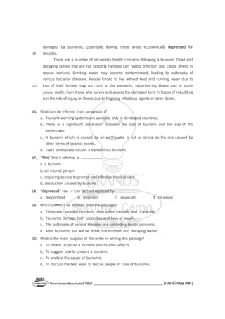 โครงการแบรนด์ซัมเมอร์แคมป์ ปีที่27 _______________________________________ภาษาอังกฤษ (191)
damaged by tsunamis, potentially leaving these areas economically depressed for
15 decades.
There are a number of secondary health concerns following a tsunami. Dead and
decaying bodies that are not properly handled can harbor infection and cause illness in
rescue workers. Drinking water may become contaminated, leading to outbreaks of
various bacterial diseases. People forced to live without heat and running water due to
20 loss of their homes may succumb to the elements, experiencing illness and in some
cases, death. Even those who survey and assess the damaged land in hopes of rebuilding
run the risk of injury or illness due to lingering infectious agents or stray debris.
16. What can be inferred from paragraph 1?
a. Tsunami warning systems are available only in developed countries.
b. There is a significant association between the size of tsunami and the size of the
earthquake.
c. A tsunami which is caused by an earthquake is not as strong as the one caused by
other forms of seismic events.
d. Every earthquake causes a tremendous tsunami.
17. “This” line 9 referred to .................... .
a. a tsunami
b. an injured person
c. requiring access to prompt and effective medical care
d. destruction caused by tsunami
18. “depressed” line 14 can be best replaced by .................... .
a. despondent b. dispirited c. devalued d. recessed
19. Which CANNOT be inferred from the passage?
a. Those who survived tsunamis often suffer mentally and physically.
b. Tsunamis damage both properties and lives of people.
c. The outbreaks of various diseases are secondary health concerns.
d. After tsunamis, soil will be fertile due to death and decaying bodies.
20. What is the main purpose of the writer in writing this passage?
a. To inform us about a tsunami and its after-effects.
b. To suggest how to prevent a tsunami.
c. To analyze the cause of tsunamis.
d. To discuss the best ways to rescue people in case of tsunamis.
 