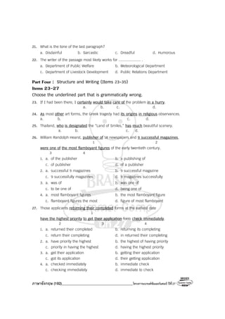 ภาษาอังกฤษ (192)________________________________________โครงการแบรนด์ซัมเมอร์แคมป์ ปีที่27
21. What is the tone of the last paragraph?
a. Disdainful b. Sarcastic c. Dreadful d. Humorous
22. The writer of the passage most likely works for .................... .
a. Department of Public Welfare b. Meteorological Department
c. Department of Livestock Development d. Public Relations Department
Part Four : Structure and Writing (Items 23-35)
Items 23-27
Choose the underlined part that is grammatically wrong.
23. If I had been there, I certainly would take care of the problem in a hurry.
a. b. c. d.
24. As most other art forms, the Greek tragedy had its origins in religious observances.
a. b. c. d.
25. Thailand, who is designated the “Land of Smiles,” has much beautiful scenery.
a. b. c. d.
26. William Randolph Hearst, publisher of 18 newspapers and 9 successful magazines,
1 2
were one of the most flamboyant figures of the early twentieth century.
3 4
1. a. of the publisher b. a publishing of
c. of publisher d. of a publisher
2. a. successful 9 magazines b. 9 successful magazine
c. 9 successfully magazines d. 9 magazines successfully
3. a. was of b. was one of
c. to be one of d. being one of
4. a. most flamboyant figures b. the most flamboyant figure
c. flamboyant figures the most d. figure of most flamboyant
27. Those applicants returning their completed forms at the earliest date
1
have the highest priority to get their application form check immediately.
2 3 4
1. a. returned their completed b. returning its completing
c. return their completing d. in returned their completing
2. a. have priority the highest b. the highest of having priority
c. priority in having the highest d. having the highest priority
3. a. get their application b. getting their application
c. got its application d. their getting application
4. a. checked immediately b. immediate check
c. checking immediately d. immediate to check
 