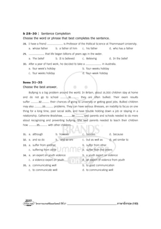 โครงการแบรนด์ซัมเมอร์แคมป์ ปีที่27 _______________________________________ภาษาอังกฤษ (193)
It 28-30 : Sentence Completion
Choose the word or phrase that best completes the sentence.
28. I have a friend .................... is Professor of the Political Science at Thammasart University.
a. whose father b. a father of him c. his father d. who has a father
29. .................... that life began billions of years ago in the water.
a. The belief b. It is believed c. Believing d. In the belief
30. After a year of hard work, he decided to take a .................... in Australia.
a. four week’s holiday b. four-weeks holiday
c. four weeks holiday d. four-week holiday
Items 31-35
Choose the best answer.
Bullying is a big problem around the world. In Britain, about 16,000 children stay at home
and do not go to school ..........31.......... they are often bullied. Their exam results
suffer ..........32.......... their chances of going to university or getting good jobs. Bullied children
may also ..........33.......... problems. They can have serious illnesses, an inability to focus on one
thing for a long time, poor social skills, and have trouble holding down a job or staying in a
relationship. Catherine Bradshaw, ..........34.........., said parents and schools needed to do more
about recognizing and preventing bullying. She said parents needed to teach their children
how ..........35.......... with other children.
31. a. although b. however c. besides d. because
32. a. and so do b. and so are c. but as well as d. yet similar to
33. a. suffer from another b. suffer from other
c. suffering from other d. suffer from the others
34. a. an expert on youth violence b. a youth expert on violence
c. a violence expert on youth d. an expert of violence from youth
35. a. communicating well b. to good communication
c. to communicate well d. to communicating well
 