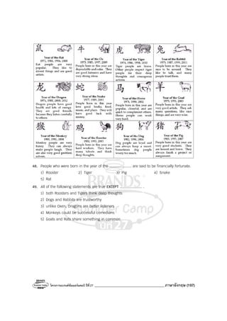 โครงการแบรนด์ซัมเมอร์แคมป์ ปีที่27 _______________________________________ภาษาอังกฤษ (197)
48. People who were born in the year of the .................... are said to be financially fortunate.
1) Rooster 2) Tiger 3) Pig 4) Snake
5) Rat
49. All of the following statements are true EXCEPT .................... .
1) both Roosters and Tigers think deep thoughts
2) Dogs and Rabbits are trustworthy
3) unlike Oxen, Dragons are better listeners
4) Monkeys could be successful comedians
5) Goats and Rats share something in common
 