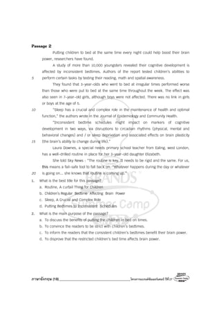 ภาษาอังกฤษ (18)_________________________________________โครงการแบรนด์ซัมเมอร์แคมป์ ปีที่27
Passage 2
Putting children to bed at the same time every night could help boost their brain
power, researchers have found.
A study of more than 10,000 youngsters revealed their cognitive development is
affected by inconsistent bedtimes. Authors of the report tested children’s abilities to
5 perform certain tasks by testing their reading, math and spatial awareness.
They found that 3-year-olds who went to bed at irregular times performed worse
than those who were put to bed at the same time throughout the week. The effect was
also seen in 7-year-old girls, although boys were not affected. There was no link in girls
or boys at the age of 5.
10 “Sleep has a crucial and complex role in the maintenance of health and optimal
function,” the authors wrote in the Journal of Epidemiology and Community Health.
“Inconsistent bedtime schedules might impact on markers of cognitive
development in two ways, via disruptions to circadian rhythms (physical, mental and
behavioral changes) and / or sleep deprivation and associated effects on brain plasticity
15 (the brain’s ability to change during life).”
Laura Downes, a special needs primary school teacher from Ealing, west London,
has a well-drilled routine in place for her 3-year-old daughter Elizabeth.
She told Sky News : “The routine is key. It needs to be rigid and the same. For us,
this means a fail-safe tool to fall back on. “Whatever happens during the day or whatever
20 is going on... she knows that routine is coming up.”
1. What is the best title for this passage?
a. Routine, A curtail Thing for Children
b. Children’s Regular Bedtime Affecting Brain Power
c. Sleep, A Crucial and Complex Role
d. Putting Bedtimes to Inconsistent Schedules
2. What is the main purpose of the passage?
a. To discuss the benefits of putting the children in bed on times.
b. To convince the readers to be strict with children’s bedtimes.
c. To inform the readers that the consistent children’s bedtimes benefit their brain power.
d. To disprove that the restricted children’s bed time affects brain power.
 