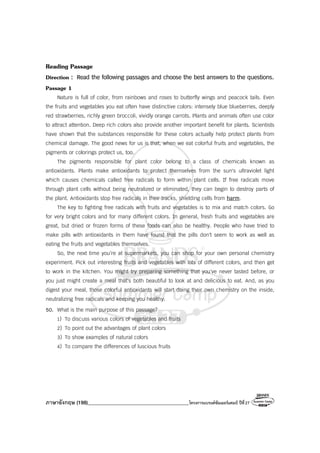 ภาษาอังกฤษ (198)________________________________________โครงการแบรนด์ซัมเมอร์แคมป์ ปีที่27
Reading Passage
Direction : Read the following passages and choose the best answers to the questions.
Passage 1
Nature is full of color, from rainbows and roses to butterfly wings and peacock tails. Even
the fruits and vegetables you eat often have distinctive colors: intensely blue blueberries, deeply
red strawberries, richly green broccoli, vividly orange carrots. Plants and animals often use color
to attract attention. Deep rich colors also provide another important benefit for plants. Scientists
have shown that the substances responsible for these colors actually help protect plants from
chemical damage. The good news for us is that, when we eat colorful fruits and vegetables, the
pigments or colorings protect us, too.
The pigments responsible for plant color belong to a class of chemicals known as
antioxidants. Plants make antioxidants to protect themselves from the sun's ultraviolet light
which causes chemicals called free radicals to form within plant cells. If free radicals move
through plant cells without being neutralized or eliminated, they can begin to destroy parts of
the plant. Antioxidants stop free radicals in their tracks, shielding cells from harm.
The key to fighting free radicals with fruits and vegetables is to mix and match colors. Go
for very bright colors and for many different colors. In general, fresh fruits and vegetables are
great, but dried or frozen forms of these foods can also be healthy. People who have tried to
make pills with antioxidants in them have found that the pills don't seem to work as well as
eating the fruits and vegetables themselves.
So, the next time you’re at supermarkets, you can shop for your own personal chemistry
experiment. Pick out interesting fruits and vegetables with lots of different colors, and then get
to work in the kitchen. You might try preparing something that you've never tasted before, or
you just might create a meal that's both beautiful to look at and delicious to eat. And, as you
digest your meal, those colorful antioxidants will start doing their own chemistry on the inside,
neutralizing free radicals and keeping you healthy.
50. What is the main purpose of this passage?
1) To discuss various colors of vegetables and fruits
2) To point out the advantages of plant colors
3) To show examples of natural colors
4) To compare the differences of luscious fruits
 