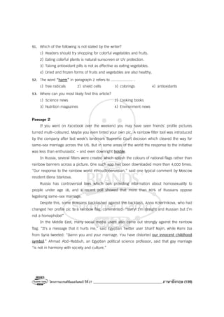โครงการแบรนด์ซัมเมอร์แคมป์ ปีที่27 _______________________________________ภาษาอังกฤษ (199)
51. Which of the following is not stated by the writer?
1) Readers should try shopping for colorful vegetables and fruits.
2) Eating colorful plants is natural sunscreen or UV protection.
3) Taking antioxidant pills is not as effective as eating vegetables.
4) Dried and frozen forms of fruits and vegetables are also healthy.
52. The word “harm” in paragraph 2 refers to .................... .
1) free radicals 2) shield cells 3) colorings 4) antioxidants
53. Where can you most likely find this article?
1) Science news 2) Cooking books
3) Nutrition magazines 4) Environment news
Passage 2
If you went on Facebook over the weekend you may have seen friends’ profile pictures
turned multi-coloured. Maybe you even tinted your own pic. A rainbow filter tool was introduced
by the company after last week’s landmark Supreme Court decision which cleared the way for
same-sex marriage across the US. But in some areas of the world the response to the initiative
was less than enthusiastic - and even downright hostile.
In Russia, several filters were created which splash the colours of national flags rather than
rainbow banners across a picture. One such app has been downloaded more than 4,000 times.
“Our response to the rainbow world #Proudtoberussian,” said one typical comment by Moscow
resident Elena Starkova.
Russia has controversial laws which ban providing information about homosexuality to
people under age 18, and a recent poll showed that more than 80% of Russians oppose
legalising same-sex marriage.
Despite this, some Russians backlashed against the backlash. Anna Koterlnikova, who had
changed her profile pic to a rainbow flag, commented: “Sorry! I’m straight and Russian but I’m
not a homophobe!”
In the Middle East, many social media users also came out strongly against the rainbow
flag. “It’s a message that it hurts me,” said Egyptian Twitter user Sharif Najm, while Rami Isa
from Syria tweeted: “Damn you and your marriage. You have distorted our innocent childhood
symbol.” Ahmad Abd-Rabbuh, an Egyptian political science professor, said that gay marriage
“is not in harmony with society and culture.”
 