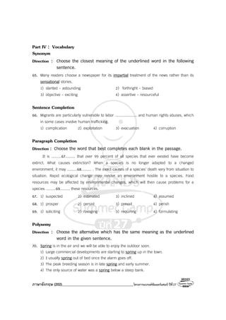 ภาษาอังกฤษ (202)________________________________________โครงการแบรนด์ซัมเมอร์แคมป์ ปีที่27
Part IV : Vocabulary
Synonym
Direction : Choose the closest meaning of the underlined word in the following
sentence.
65. Many readers choose a newspaper for its impartial treatment of the news rather than its
sensational stories.
1) slanted - astounding 2) forthright - biased
3) objective - exciting 4) assertive - resourceful
Sentence Completion
66. Migrants are particularly vulnerable to labor .................... and human rights abuses, which
in some cases involve human trafficking.
1) complication 2) exploitation 3) evacuation 4) corruption
Paragraph Completion
Direction : Choose the word that best completes each blank in the passage.
It is .........67......... that over 99 percent of all species that ever existed have become
extinct. What causes extinction? When a species is no longer adapted to a changed
environment, it may .........68......... . The exact causes of a species’ death vary from situation to
situation. Rapid ecological change may render an environment hostile to a species. Food
resources may be affected by environmental changes, which will then cause problems for a
species .........69......... these resources.
67. 1) suspected 2) estimated 3) inclined 4) assumed
68. 1) prosper 2) persist 3) prevail 4) perish
69. 1) soliciting 2) ravaging 3) requiring 4) formulating
Polysemy
Direction : Choose the alternative which has the same meaning as the underlined
word in the given sentence.
70. Spring is in the air and we will be able to enjoy the outdoor soon.
1) Large commercial developments are starting to spring up in the town.
2) I usually spring out of bed once the alarm goes off.
3) The peak breeding season is in late spring and early summer.
4) The only source of water was a spring below a steep bank.
 