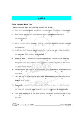 โครงการแบรนด์ซัมเมอร์แคมป์ ปีที่27 _______________________________________ภาษาอังกฤษ (203)
ชุดที่ 3
Error Identification Test
Choose the underlined part that is grammatically wrong.
71. If one of the guests choose to leave before the party is over, show him to the door quietly.
1) 2) 3) 4)
72. When animals are died their bodies normally rot, but sometimes their bones are
1) 2) 3)
preserved as fossils.
4)
73. Neither the moon nor the stars were visible as I looked out absent into the darkness which
1) 2) 3) 4)
surrounded me.
74. Dr. Johnson, the first woman elected president of the University, was intelligent, capable,
1) 2)
and awareness of the problems to be resolved.
3) 4)
75. Banned in the U.S., the effect of fluorocarbons continue at a level that could eventually
1) 2) 3)
damage the ozone layer, and bring about such serious results as high risk of skin cancer
4)
and global climate changes.
76. If he would have lain quietly as instructed by the doctor, he might not have had a second
1) 2) 3) 4)
heart attack.
77. There was only an apple and three pears in the refrigerator when we came home after a
1) 2) 3)
weekend in the country.
4)
78. These kind of people who have little education, who have no desire for cultural pursuits,
1)
and whose sole purpose is acquiring wealth, are not the type I wish to associate with.
2) 3) 4)
79. There seem nowadays to be little of the optimism that imbued our ancestors with courage
1) 2) 3) 4)
and hope.
 