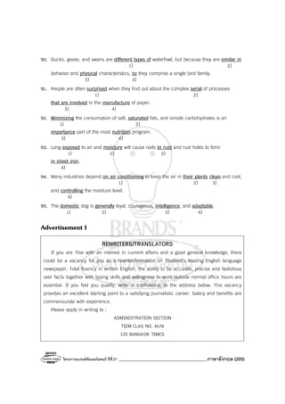 โครงการแบรนด์ซัมเมอร์แคมป์ ปีที่27 _______________________________________ภาษาอังกฤษ (205)
90. Ducks, geese, and swans are different types of waterfowl, but because they are similar in
1) 2)
behavior and physical characteristics, so they comprise a single bird family.
3) 4)
91. People are often surprised when they find out about the complex serial of processes
1) 2)
that are involved in the manufacture of paper.
3) 4)
92. Minimizing the consumption of salt, saturated fats, and simple carbohydrates is an
1) 2)
importance part of the most nutrition program.
3) 4)
93. Long exposed to air and moisture will cause nails to rust and rust holes to form
1) 2) 3)
in sheet iron.
4)
94. Many industries depend on air conditioning to keep the air in their plants clean and cool,
1) 2) 3)
and controlling the moisture level.
4)
95. The domestic dog is generally loyal, courageous, intelligence, and adaptable.
1) 2) 3) 4)
Advertisement I
REWRITERS/TRANSLATORS
If you are Thai with an interest in current affairs and a good general knowledge, there
could be a vacancy for you as a rewriter/translator on Thailand’s leading English language
newspaper. Total fluency in written English, the ability to be accurate, precise and fastidious
over facts together with typing skills and willingness to work outside normal office hours are
essential. If you feel you qualify, write in confidence, to the address below. This vacancy
provides an excellent starting point to a satisfying journalistic career. Salary and benefits are
commensurate with experience.
Please apply in writing to :
ADMINISTRATION SECTION
TIEM CLAS NO. 4678
C/O BANGKOK TIMES
 