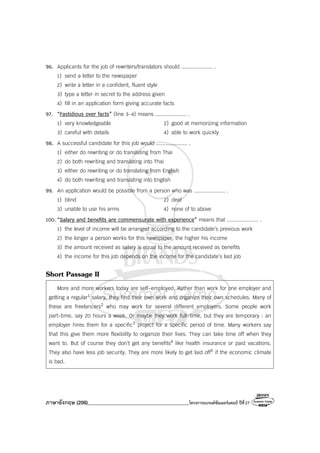ภาษาอังกฤษ (206)________________________________________โครงการแบรนด์ซัมเมอร์แคมป์ ปีที่27
96. Applicants for the job of rewriters/translators should .................... .
1) send a letter to the newspaper
2) write a letter in a confident, fluent style
3) type a letter in secret to the address given
4) fill in an application form giving accurate facts
97. “Fastidious over facts” (line 3-4) means .................... .
1) very knowledgeable 2) good at memorizing information
3) careful with details 4) able to work quickly
98. A successful candidate for this job would .................... .
1) either do rewriting or do translating from Thai
2) do both rewriting and translating into Thai
3) either do rewriting or do translating from English
4) do both rewriting and translating into English
99. An application would be possible from a person who was .................... .
1) blind 2) deaf
3) unable to use his arms 4) none of to above
100. “Salary and benefits are commensurate with experience” means that .................... .
1) the level of income will be arranged according to the candidate’s previous work
2) the longer a person works for this newspaper, the higher his income
3) the amount received as salary is equal to the amount received as benefits
4) the income for this job depends on the income for the candidate’s last job
Short Passage II
More and more workers today are self-employed. Rather than work for one employer and
getting a regular1 salary, they find their own work and organize their own schedules. Many of
these are freelancers2 who may work for several different employers. Some people work
part-time, say 20 hours a week. Or maybe they work full-time, but they are temporary : an
employer hires them for a specific3 project for a specific period of time. Many workers say
that this give them more flexibility to organize their lives. They can take time off when they
want to. But of course they don’t get any benefits4 like health insurance or paid vacations.
They also have less job security. They are more likely to get laid off5 if the economic climate
is bad.
 