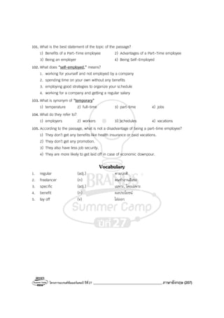 โครงการแบรนด์ซัมเมอร์แคมป์ ปีที่27 _______________________________________ภาษาอังกฤษ (207)
101. What is the best statement of the topic of the passage?
1) Benefits of a Part-Time employee 2) Advantages of a Part-Time employee
3) Being an employer 4) Being Self-Employed
102. What does “self-employed,” means?
1. working for yourself and not employed by a company
2. spending time on your own without any benefits
3. employing good strategies to organize your schedule
4. working for a company and getting a regular salary
103. What is synonym of “temporary”
1) temperature 2) full-time 3) part-time 4) jobs
104. What do they refer to?
1) employers 2) workers 3) schedules 4) vacations
105. According to the passage, what is not a disadvantage of being a part-time employee?
1) They don’t get any benefits like health insurance or paid vacations.
2) They don’t get any promotion.
3) They also have less job security.
4) They are more likely to get laid off in case of economic downpour.
Vocabulary
1. regular (adj.) ตามปกติ
2. freelancer (n) คนทํางานอิสระ
3. specific (adj.) เฉพาะ, โดยเฉพาะ
4. benefit (n) ผลประโยชน์
5. lay off (v) ไล่ออก
 
