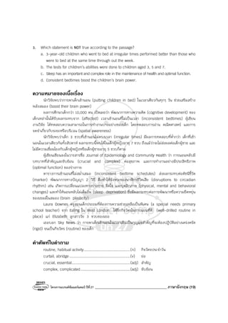 โครงการแบรนด์ซัมเมอร์แคมป์ ปีที่27 ________________________________________ ภาษาอังกฤษ (19)
3. Which statement is NOT true according to the passage?
a. 3-year-old children who went to bed at irregular times performed better than those who
were to bed at the same time through out the week.
b. The tests for children’s abilities were done to children aged 3, 5 and 7.
c. Sleep has an important and complex role in the maintenance of health and optimal function.
d. Consistent bedtimes boost the children’s brain power.
ความหมายของเนื้อเรื่อง
นักวิจัยพบว่าการพาเด็กเข้านอน (putting children in bed) ในเวลาเดียวกันทุกๆ วัน ช่วยเสริมสร้าง
พลังสมอง (boost their brain power)
ผลการศึกษาเด็กกว่า 10,000 คน เปิดเผยว่า พัฒนาการทางความคิด (cognitive development) ของ
เด็กเหล่านั้นได้รับผลกระทบจาก (affected) เวลาเข้านอนที่ไม่เป็นเวลา (inconsistent bedtimes) ผู้เขียน
งานวิจัย ได้ทดสอบความสามารถในการทํางานบางอย่างของเด็ก โดยทดสอบการอ่าน คณิตศาสตร์ และการ
จดจําเกี่ยวกับระยะหรือบริเวณ (spatial awareness)
นักวิจัยพบว่าเด็ก 3 ขวบที่เข้านอนไม่ตรงเวลา (irregular times) มีผลการทดสอบที่ต่ํากว่า เด็กที่เข้า
นอนในเวลาเดียวกันทั้งสัปดาห์ ผลกระทบนี้พบได้ในเด็กผู้หญิงอายุ 7 ขวบ ถึงแม้ว่าจะไม่ส่งผลต่อเด็กผู้ชาย และ
ไม่มีความเชื่อมโยงกับเด็กผู้หญิงหรือเด็กผู้ชายอายุ 5 ขวบก็ตาม
ผู้เขียนเขียนลงในวารสารชื่อ Journal of Epidemiology and Community Health ว่า การนอนหลับมี
บทบาทที่สําคัญและซับซ้อน (crucial and complex) ต่อสุขภาพ และการทํางานอย่างมีประสิทธิภาพ
(optimal function) ของร่างกาย
ตารางการเข้านอนที่ไม่สม่ําเสมอ (inconsistent bedtime schedules) ส่งผลกระทบต่อดัชนีชี้วัด
(marker) พัฒนาการทางปัญญา 2 วิธี คือทําให้จังหวะของนาฬิกาชีวิตเสีย (disruptions to circadian
rhythm) เช่น เกิดการเปลี่ยนแปลงทางร่างกาย จิตใจ และบุคลิกภาพ (physical, mental and behavioral
changes) และทําให้นอนหลับไม่เต็มอิ่ม (sleep deprivation) ซึ่งมีผลกระทบต่อการพัฒนาหรือความยืดหยุ่น
ของเซลล์ในสมอง (brain plasticity)
Laura Downes ครูสอนเด็กประถมที่ต้องการความช่วยเหลือเป็นพิเศษ (a special needs primary
school teacher) จาก Ealing ใน West London ได้ฝึกกิจวัตรในการนอนที่ดี (well-drilled routine in
place) แก่ Elizabeth ลูกสาววัย 3 ขวบของเธอ
เธอบอก Sky News ว่า การพาเด็กเข้านอนในเวลาเดิมเป็นกุญแจสําคัญที่จะต้องปฏิบัติอย่างเคร่งครัด
(rigid) จนเป็นกิจวัตร (routine) ของเด็ก
คําศัพทในคําถาม
routine, habitual activity..........................................(n) กิจวัตรประจําวัน
curtail, abridge .......................................................(v) ย่อ
crucial, essential.....................................................(adj) สําคัญ
complex, complicated.............................................(adj) ซับซ้อน
 