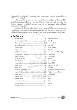 ภาษาอังกฤษ (22)_________________________________________โครงการแบรนด์ซัมเมอร์แคมป์ ปีที่27
(noticeable) เช่นทําอะไรอย่างรู้ตัวทุกขณะ (acting with knowing each moment) และรู้เฉยๆ ไม่ตีความ
หรือตัดสิน (non-judging)
สิ่งที่น่าประหลาดใจก็คือ MRI scan บ่งบอกว่ากลุ่มที่ฝึกสติความเข้มข้นของสารสีเทาภายในฮิปโป
แคมปัสด้านซ้ายของสมองและในหลายๆ ส่วนของสมองที่เกี่ยวกับการเรียนรู้ ความทรงจําการควบคุมอารมณ์
(emotion regulation) ความรู้สึกเกี่ยวกับตนเอง (sense of self) และความสามารถในการเข้าใจผู้อื่น
(perspective thinking) เพิ่มขึ้น
Britta Holzel นักเขียนนําในงานวิจัย (paper) กล่าวว่าน่ามหัศจรรย์ที่ได้เห็นความสามารถของสมองใน
การเปลียนแปลง (brain plasticity) โดยการฝึกสมาธิและเรามีบทบาทสําคัญ (play an active role) ในการ
ทําให้สมองเปลี่ยนแปลงเพื่อเพิ่มความผาสุก และคุณภาพชีวิต (increase our well-being and quality of life)
คําศัพทในคําถาม
excerpt, extract.......................................................(n) ข้อความที่ตัดตอนมา
meditate, contemplate............................................(v) ทําสมาธิ
efficiently, effectively...............................................(adv) อย่างมีประสิทธิภาพ
benefit, advantage..................................................(n) ผลดี, ข้อดี
handle, control.......................................................(v) จัดการ, ควบคุม
improve, mend.......................................................(v) ทําให้ดีขึ้น
significant association.............................................(n) ความสัมพันธ์อย่างมีนัยสําคัญ
transformation, renewal..........................................(n) การเปลี่ยนรูป
ability, capability.....................................................(n) ความสามารถ
assure, guarantee...................................................(v) รับประกัน
promote, boost .......................................................(v) โฆษณา, ส่งเสริม
probable, likely.......................................................(adj) น่าจะเป็นไปได้
target, victim ..........................................................(n) กลุ่มเป้าหมาย, เหยื่อ
sports lover.............................................................(n) ผู้ที่รักกีฬา
parents of hyperactive kids.....................................(n) ผู้ปกครองของเด็กที่เป็นโรคไฮเปอร์
organic food lover...................................................(n) ผู้ที่ชอบอาหารเกษตรอินทรีย์
music lover.............................................................(n) ผู้รักเสียงดนตรี
function, duty.........................................................(n) หน้าที่
confirm, certify.......................................................(v) ยืนยัน
persuade, convince ................................................(v) ชักชวน
inform, narrate .......................................................(v) บอก / เล่า
conclude, infer .......................................................(v) สรุป
 