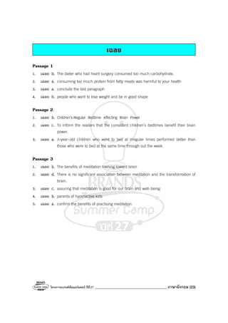 โครงการแบรนด์ซัมเมอร์แคมป์ ปีที่27 ________________________________________ ภาษาอังกฤษ (23)
เฉลย
Passage 1
1. เฉลย b. The dieter who had heart surgery consumed too much carbohydrate.
2. เฉลย a. consuming too much protein from fatty meats was harmful to your health
3. เฉลย a. conclude the last paragraph
4. เฉลย b. people who want to lose weight and be in good shape
Passage 2
1. เฉลย b. Children’s Regular Bedtime Affecting Brain Power
2. เฉลย c. To inform the readers that the consistent children’s bedtimes benefit their brain
power.
3. เฉลย a. 3-year-old children who went to bed at irregular times performed better than
those who were to bed at the same time through out the week.
Passage 3
1. เฉลย b. The benefits of meditation training toward brain
2. เฉลย d. There is no significant association between meditation and the transformation of
brain.
3. เฉลย c. assuring that meditation is good for our brain and well-being
4. เฉลย b. parents of hyperactive kids
5. เฉลย a. confirm the benefits of practising meditation
 