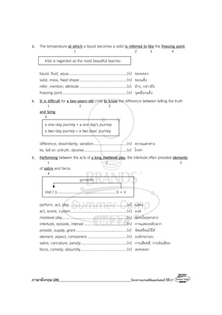 ภาษาอังกฤษ (26)_________________________________________โครงการแบรนด์ซัมเมอร์แคมป์ ปีที่27
3. The temperature at which a liquid becomes a solid is referred to like the freezing point.
1 2 3 4
KSS is regarded as the most beautiful teacher.
liquid, fluid, aqua......................................................(n) ของเหลว
solid, mass, fixed shape............................................(n) ของแข็ง
refer, mention, attribute............................................(v) อ้าง, กล่าวถึง
freezing point............................................................(n) จุดเยือกแข็ง
4. It is difficult for a two-years-old child to know the difference between telling the truth
1 2 3
and lying.
4
a one-day journey = a one day’s journey
a two-day journey = a two days’ journey
difference, dissimilarity, variation...............................(n) ความแตกต่าง
lie, tell an untruth, deceive........................................(v) โกหก
5. Performing between the acts of a long medieval play, the interlude often provided elements
1 2 3
of satire and farce.
4
Ved / 3.......................................................S + V
perform, act, play .....................................................(v) แสดง
act, scene, curtain....................................................(n) องค์
medieval play............................................................(n) ละครในยุคกลาง
interlude, episode, interval........................................(n) การแสดงสลับฉาก
provide, supply, grant ...............................................(v) จัดเตรียมไว้ให้
element, aspect, component.....................................(n) องค์ประกอบ
satire, caricature, parody ..........................................(n) การเสียดสี, การล้อเลียน
farce, comedy, absurdity...........................................(n) ละครตลก
ถูกกระทํา
 