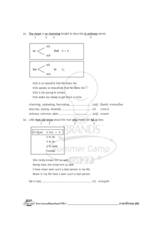 โครงการแบรนด์ซัมเมอร์แคมป์ ปีที่27 ________________________________________ ภาษาอังกฤษ (29)
11. The moon is so charming tonight to describe in ordinary words.
1 2 3 4
adj
so that S + V
adv
adj
too to V1
adv
KSS is so beautiful that ND loves her.
KSS speaks so beautifully that ND loves her.
KSS is too young to smoke.
KSS walks too slowly to get there in time.
charming, captivating, fascinating.............................(adj) มีเสน่ห์, ชวนหลงใหล
describe, portray, illustrate........................................(v) บรรยาย
ordinary, common, plain...........................................(adj) ธรรมดา
12. Little Pam did know about the man who made her fall in love.
1 2 3 4
คําปฎิเสธ V ช่วย + S
V to be
V to do
V to have
modals
She rarely knows him so well.
Rarely does she know him so well.
I have never seen such a bad person in my life.
Never in my life have I seen such a bad person.
fall in love.................................................................(v) ตกหลุมรัก
 