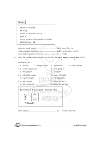 โครงการแบรนด์ซัมเมอร์แคมป์ ปีที่27 ________________________________________ ภาษาอังกฤษ (33)
Adjective
: Somsri is wonderful.
be + adj
: Somsri is a wonderful teacher.
adj + N
: Somsri becomes more popular among kids.
Linking Verbs + adj
particular, exact, specific ..........................................(adj) เฉพาะ, ซึ่งเจาะจง
restless, agitated, disturbed.......................................(adj) กระสับกระส่าย, หงุดหงิด
onset, beginning, commencement ............................(n) การเริ่ม
2. Today the number of workers which go on strike for higher wages is almost twice that of
1 2 3 4
twenty years ago.
1. a. number b. a large amount c. a great deal d. a large quantity
2. a. which are going on b. when going on
c. that going on d. who go on
3. a. with higher wages b. wages that higher
c. high the wages d. the high wages
4. a. twice almost b. almost the twice
c. twice as almost d. almost the twice as
the number of N นับได้พหูพจน์ + Vเอกพจน์ (s/es)
who
+ v
that
strike, walkout...........................................................(n) การหยุดงานประท้วง
 
