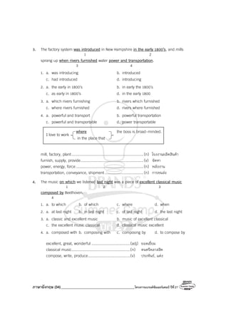 ภาษาอังกฤษ (34)_________________________________________โครงการแบรนด์ซัมเมอร์แคมป์ ปีที่27
3. The factory system was introduced in New Hampshire in the early 1800’s, and mills
1 2
sprang up when rivers furnished water power and transportation.
3 4
1. a. was introducing b. introduced
c. had introduced d. introducing
2. a. the early in 1800’s b. in early the 1800’s
c. as early in 1800’s d. in the early 1800
3. a. which rivers furnishing b. rivers which furnished
c. where rivers furnished d. rivers where furnished
4. a. powerful and transport b. powerful transportation
c. powerful and transportable d. power transportable
I love to work
where the boss is broad-minded.
in the place that
mill, factory, plant.................................................................(n) โรงงานผลิตสินค้า
furnish, supply, provide.........................................................(v) จัดหา
power, energy, force .............................................................(n) พลังงาน
transportation, conveyance, shipment...................................(n) การขนส่ง
4. The music on which we listened last night was a piece of excellent classical music
1 2 3
composed by Beethoven.
4
1. a. to which b. of which c. where d. when
2. a. at last night b. in last night c. of last night d. the last night
3. a. classic and excellent music b. music of excellent classical
c. the excellent music classical d. classical music excellent
4. a. composed with b. composing with c. composing by d. to compose by
excellent, great, wonderful ...................................(adj) ยอดเยี่ยม
classical music.....................................................(n) ดนตรีคลาสสิค
compose, write, produce......................................(v) ประพันธ์, แต่ง
 