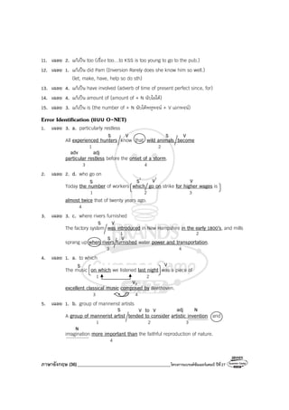 ภาษาอังกฤษ (36)_________________________________________โครงการแบรนด์ซัมเมอร์แคมป์ ปีที่27
^^^^^^^^^^^^^^^
S V to V adj N
N
^^^^^^^^^^^^^^^^^
S V S V
adv adj
VS S1
V1
S V
VS
V3
S V
11. เฉลย 2. แก้เป็น too (เรื่อง too…to KSS is too young to go to the pub.)
12. เฉลย 1. แก้เป็น did Pam (Inversion Rarely does she know him so well.)
(let, make, have, help so do sth)
13. เฉลย 4. แก้เป็น have involved (adverb of time of present perfect since, for)
14. เฉลย 4. แก้เป็น amount of (amount of + N นับไม่ได้)
15. เฉลย 3. แก้เป็น is (the number of + N นับได้พหูพจน์ + V เอกพจน์)
Error Identification (แบบ O-NET)
1. เฉลย 3. a. particularly restless
All experienced hunters know that wild animals become
1 2
particular restless before the onset of a storm.
3 4
2. เฉลย 2. d. who go on
Today the number of workers which go on strike for higher wages is
1 2 3
almost twice that of twenty years ago.
4
3. เฉลย 3. c. where rivers furnished
The factory system was introduced in New Hampshire in the early 1800’s, and mills
1 2
sprang up when rivers furnished water power and transportation.
3 4
4. เฉลย 1. a. to which
The music on which we listened last night was a piece of
1 2
excellent classical music composed by Beethoven.
3 4
5. เฉลย 1. b. group of mannerist artists
A group of mannerist artist tended to consider artistic invention and
1 2 3
imagination more important than the faithful reproduction of nature.
4
 