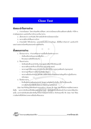 โครงการแบรนด์ซัมเมอร์แคมป์ ปีที่27 ________________________________________ ภาษาอังกฤษ (37)
Cloze Test
ขอแนะนําในการอาน
1. อ่านประโยคแรก วิเคราะห์และตีความให้แตก เพราะประโยคแรกเปรียบเสมือนหางเสือเรือ ทําให้การ
อ่านมีจุดมุ่งหมาย และนับเป็นการรักษาเวลาในการอ่าน
2. เมื่อพบช่องว่าง อย่ารีบเติม ให้อ่านต่อไปอีกสักประโยคสองประโยค
3. พยายามฝึกหาตัวชี้แนะทางบริบท
4. ถ้าตอบไม่ได้ ให้ข้ามไปก่อน และอ่านต่อไปเพื่อรวบรวมข้อมูล เพื่อใช้ในการวิเคราะห์ และต้องจําไว้
เสมอว่าแต่ละประโยคหรือแต่ละย่อหน้าจะสัมพันธ์กัน
ขั้นตอนการอาน
1. ขั้นก่อนการอ่าน : ทํานายหรือคาดการณ์เนื้อเรื่องโดยพิจารณาจาก
- หัวเรื่องหรือประโยคแรกของเนื้อเรื่อง
- ฝึกระดมความคิดที่เกี่ยวข้องกัน
2. ขั้นระหว่างอ่าน
- นักเรียนต้องฝึกมองคําสําคัญ (key word) หรือคําที่นักเรียนแปลได้
- พยายามฝึกมองคําที่กล่าวซ้ําไปซ้ํามา (recurring word)
- พยายามดูคําที่มีความหมายใกล้เคียงกัน หรือวลีที่มีความหมายเหมือนกัน (synonyms)
- พยายามดูคําชี้แนะทางบริบท (context clues)
- พยายามเชื่อมโยงคําดังกล่าวข้างต้น และใช้ประสบการณ์ผสมผสานข้อมูลที่ปรากฏในเรื่องตาม
หลักเหตุผล
3. ขั้นหลังการอ่าน
- ฝึกเชื่อมโยงความคิดแต่ละย่อหน้า โดยดูความสัมพันธ์กับหัวเรื่อง ทั้งนี้ นักเรียนจะเห็น
ความสัมพันธ์ของเนื้อเรื่องโดยรวม (meaning coherence)
Cloze Test ที่จะนํามาให้นักเรียนทําประกอบด้วย 2 ลักษณะ คือ Cloze Test ที่เน้นไวยากรณ์เชิงความหมาย
นั่นคือ นอกจากนักเรียนจะต้องมีความรู้ทางไวยากรณ์ นักเรียนยังต้องเชื่อมโยงเข้ากับความหมายได้ถูกต้อง
ฉะนั้น เวลาอ่านนักเรียนต้องเลือกข้อที่ถูกทั้งไวยากรณ์และความหมาย อีกลักษณะหนึ่ง คือ Cloze Test ที่เน้น
การเติมคําเพื่อให้เกิดความหมายเชื่อมโยงที่สละสลวย
 