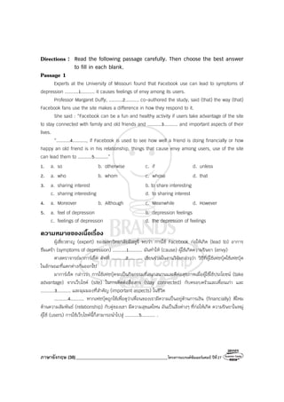ภาษาอังกฤษ (38)_________________________________________โครงการแบรนด์ซัมเมอร์แคมป์ ปีที่27
Directions : Read the following passage carefully. Then choose the best answer
to fill in each blank.
Passage 1
Experts at the University of Missouri found that Facebook use can lead to symptoms of
depression ..........1.......... it causes feelings of envy among its users.
Professor Margaret Duffy, ..........2.......... co-authored the study, said (that) the way (that)
Facebook fans use the site makes a difference in how they respond to it.
She said : “Facebook can be a fun and healthy activity if users take advantage of the site
to stay connected with family and old friends and ..........3.......... and important aspects of their
lives.
“..........4.........., if Facebook is used to see how well a friend is doing financially or how
happy an old friend is in his relationship, things that cause envy among users, use of the site
can lead them to ..........5..........”
1. a. so b. otherwise c. if d. unless
2. a. who b. whom c. whose d. that
3. a. sharing interest b. to share interesting
c. sharing interesting d. to sharing interest
4. a. Moreover b. Although c. Meanwhile d. However
5. a. feel of depression b. depression feelings
c. feelings of depression d. the depression of feelings
ความหมายของเนื้อเรื่อง
ผู้เชี่ยวชาญ (expert) ของมหาวิทยาลัยมิสซูรี่ พบว่า การใช้ Facebook ก่อให้เกิด (lead to) อาการ
ซึมเศร้า (symptoms of depression) ..........1.......... มันทําให้ (cause) ผู้ใช้เกิดความริษยา (envy)
ศาสตราจารย์มาการ์เร็ต ดัฟฟี่ ..........2.......... เขียนร่วมในงานวิจัยกล่าวว่า วิธีที่ผู้ใช้เฟซบุ้คใช้เฟชบุ้ค
ในลักษณะที่แตกต่างกันออกไป
มาการ์เร็ต กล่าวว่า การใช้เฟซบุ้คจะเป็นกิจกรรมที่สนุกสนานและดีต่อสุขภาพเมื่อผู้ใช้ใช้ประโยชน์ (take
advantage) จากเว็บไซค์ (site) ในการติดต่อสื่อสาร (stay connected) กับครอบครัวและเพื่อนเก่า และ
..........3.......... และมุมมองที่สําคัญ (important aspects) ในชีวิต
..........4.......... หากเฟซบุ้คถูกใช้เพื่อดูว่าเพื่อนของเรามีความเป็นอยู่ด้านการเงิน (financially) ดีไหม
ด้านความสัมพันธ์ (relationship) กับคู่ของเขา มีความสุขแค่ไหน อันเป็นสิ่งต่างๆ ที่ก่อให้เกิด ความริษยาในหมู่
ผู้ใช้ (users) การใช้เว็บไซค์นี้ก็สามารถนําไปสู่ ..........5.......... .
 