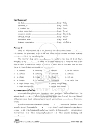 โครงการแบรนด์ซัมเมอร์แคมป์ ปีที่27 ________________________________________ ภาษาอังกฤษ (39)
ศัพทในตัวเลือก
so, thus.......................................................................(conj) ดังนั้น
otherwise, or................................................................(conj) มิฉะนั้น
if, provided that...........................................................(conj) ถ้าหาก
unless, except that ......................................................(conj) ถ้า...ไม่
moreover, besides .......................................................(conj) ยิ่งไปกว่านั้น
although, though .........................................................(conj) ถึงแม้ว่า
meanwhile, while.........................................................(conj) ขณะที่
however, nevertheless .................................................(conj) อย่างไรก็ตาม
Passage 2
Sleep is a very important part of our life and no one can do without sleep. ..........1..........,
it is believed that good sleep is crucial for peak intellectual performance and helps a person
..........2.......... his or her mental potential.
The need for sleep varies ..........3.......... . A newborn may sleep 16 to 20 hours
throughout a day ..........4.......... an infant and a toddler need 10 to 13 hours with most of the
sleep at night. Schoolchildren need 9 to 10 hours of sleep. Most of those who have less than
five or six hours of sleep are probably not ..........5.......... .
1. a. However b. Generally c. Despite d. On the contrary
2. a. achieve b. achieving c. achieved d. achieves
3. a. at age b. in age c. of age d. with age
4. a. in case b. for example c. meanwhile d. no matter how
5. a. to get enough sleep b. getting enough sleep
c. to get sleep enough d. getting sleep enough
ความหมายของเนื้อเรื่อง
การนอนหลับเป็นส่วนที่สําคัญมาก (important part) ของชีวิตเรา ไม่มีใครอยู่ได้โดยไม่นอน (do
without sleep) ..........1.......... เชื่อกันว่าการนอนหลับที่ดีสําคัญอย่างมาก (crucial) ต่อการกระทําที่ต้องใช้
สติปัญญาอย่างสูงสุด (peak intellectual performance) และช่วยให้บุคคล ..........2.......... ศักยภาพทาง
อารมณ์
ความต้องการการนอนหลับแตกต่างกัน (varies) ..........3.......... ทารกแรกเกิด (newborn) อาจจะ
นอนหลับ 16-20 ชั่วโมงตลอดทั้งวัน ..........4.......... ทารก (infant) และเด็กวัยหัดเดิน (toddler) ต้องการ
การนอน 10-13 ชั่วโมงซึ่งส่วนใหญ่มักจะเป็นช่วงเวลากลางคืน นักเรียนประถมศึกษา (schoolchildren)
ต้องการการนอน 9-10 ชั่วโมง คนส่วนใหญ่ที่นอนน้อยกว่า 5-6 ชั่วโมง อาจจะไม่ (probably not)
..........5.......... .
 