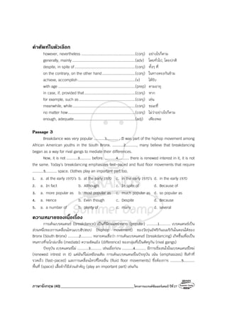 ภาษาอังกฤษ (40)_________________________________________โครงการแบรนด์ซัมเมอร์แคมป์ ปีที่27
คําศัพทในตัวเลือก
however, nevertheless .................................................(conj) อย่างไรก็ตาม
generally, mainly .........................................................(adv) โดยทั่วไป, โดยปกติ
despite, in spite of.......................................................(conj) ทั้งๆ ที่
on the contrary, on the other hand..............................(conj) ในทางตรงกันข้าม
achieve, accomplish....................................................(v) ได้รับ
with age ......................................................................(prep) ตามอายุ
in case, if, provided that..............................................(conj) หาก
for example, such as...................................................(conj) เช่น
meanwhile, while.........................................................(conj) ขณะที่
no matter how.............................................................(conj) ไม่ว่าอย่างไรก็ตาม
enough, adequate........................................................(adj) เพียงพอ
Passage 3
Breakdance was very popular ..........1.......... . It was part of the hiphop movement among
African American youths in the South Bronx. ..........2.........., many believe that breakdancing
began as a way for rival gangs to mediate their differences.
Now, it is not ..........3.......... before. ..........4.......... there is renewed interest in it, it is not
the same. Today’s breakdancing emphasizes fast-paced and fluid floor movements that require
..........5.......... space. Clothes play an important part too.
1. a. at the early 1970’s b. at the early 1970 c. in the early 1970’s d. in the early 1970
2. a. In fact b. Although c. In spite of d. Because of
3. a. more popular as b. most popular as c. much popular as d. so popular as
4. a. Hence b. Even though c. Despite d. Because
5. a. a number of b. plenty of c. many d. several
ความหมายของเนื้อเรื่อง
การเต้นเบรคแดนซ์ (breakdance) เป็นที่นิยมแพร่หลาย (popular) ..........1.......... เบรคแดนซ์เป็น
ส่วนหนึ่งของการเคลื่อนไหวแบบฮิปฮอป (hiphop movement) ของวัยรุ่นอัฟริกันอเมริกันในตอนใต้ของ
Bronx (South Bronx) ..........2.......... หลายคนเชื่อว่า การเต้นเบรคแดนซ์ (breakdancing) เกิดขึ้นเพื่อเป็น
หนทางที่จะไกล่เกลี่ย (mediate) ความขัดแย้ง (difference) ของกลุ่มที่เป็นศัตรูกัน (rival gangs)
ปัจจุบัน เบรคแดนซ์ไม่ ..........3.......... เช่นเมื่อก่อน ..........4.......... มีการเริ่มสนใจในเบรคแดนซ์ใหม่
(renewed intrest in it) แต่มันก็ไม่เหมือนเดิม การเต้นเบรคแดนซ์ในปัจจุบัน เน้น (emphasizes) ฝีเท้าที่
รวดเร็ว (fast-paced) และการเคลื่อนไหวที่ไหลลื่น (fluid floor movements) ซึ่งต้องการ ..........5..........
พื้นที่ (space) เสื้อผ้าก็มีส่วนสําคัญ (play an important part) เช่นกัน
 