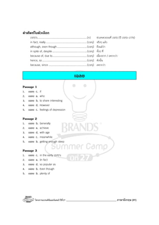 โครงการแบรนด์ซัมเมอร์แคมป์ ปีที่27 ________________________________________ ภาษาอังกฤษ (41)
คําศัพทในตัวเลือก
1970’s................................................................(n) ช่วงทศวรรษที่ 1970 (ปี 1970-1779)
in fact, really .....................................................(conj) จริงๆ แล้ว
although, even though.......................................(conj) ถึงแม้ว่า
in spite of, despite.............................................(conj) ทั้งๆ ที่
because of, due to.............................................(conj) เนื่องจาก / เพราะว่า
hence, so ..........................................................(conj) ดังนั้น
because, since ..................................................(conj) เพราะว่า
เฉลย
Passage 1
1. เฉลย c. if
2. เฉลย a. who
3. เฉลย b. to share interesting
4. เฉลย d. However
5. เฉลย c. feelings of depression
Passage 2
1. เฉลย b. Generally
2. เฉลย a. achieve
3. เฉลย d. with age
4. เฉลย c. meanwhile
5. เฉลย b. getting enough sleep
Passage 3
1. เฉลย c. in the early 1970’s
2. เฉลย a. In fact
3. เฉลย d. so popular as
4. เฉลย b. Even though
5. เฉลย b. plenty of
 