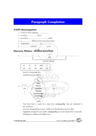 ภาษาอังกฤษ (42)_________________________________________โครงการแบรนด์ซัมเมอร์แคมป์ ปีที่27
Paragraph Completion
การทํา Rearrangement
1. อ่านคร่าวๆ พร้อม highlight ....................
2. หาประโยค .................... ให้เจอ
3. ดูว่าประโยค .................... .................... อะไรไว้
4. ดู .................... ที่เชื่อมความหมายของแต่ละประโยค
5. จับคู่ให้เหมือน .................... แล้ว ....................
6. .................... ประโยคที่ .................... ออกไป
Discourse Markers : ตัวชี้แนะทางบริบท
1. ................................................... ...................................................
โครงสร้างคู่ขนาน
N N N and N
adj adj adj and adj
: Somsri is lovely and slim.
(สมศรีน่ารักและผอมเพรียว)
2. ................... ....................
ดังนั้น
: They have lived in Japan for a long time; consequently, they are interested in
Zen Buddhism.
(พวกเขาอาศัยอยู่ในญี่ปุ่นมานานมาก ดังนั้นพวกเขาจึงสนใจพุทธศาสนานิกายเซ็น)
: Vegetables are good for your health. Consequently, you must include them in your diet.
(ผักดีต่อสุขภาพ ดังนั้นควรนําผักใส่ในอาหาร)
S + V S + V
So,
Thus,
Hence,
Therefore,
Thereby,
Consequently,
Accordingly
เหตุ
+
-
ผล
+
-
or
and
 