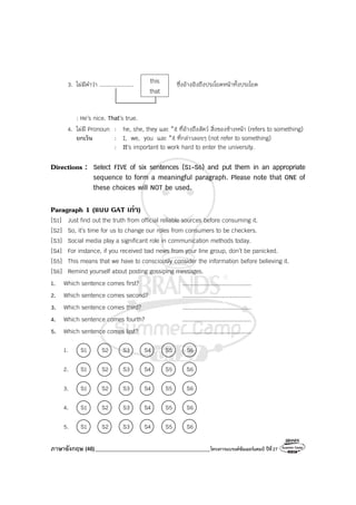 ภาษาอังกฤษ (46)_________________________________________โครงการแบรนด์ซัมเมอร์แคมป์ ปีที่27
3. ไม่มีคําว่า .................... ซึ่งอ้างอิงถึงประโยคหน้าทั้งประโยค
: He’s nice. That’s true.
4. ไม่มี Pronoun : he, she, they และ *it ที่อ้างถึงสัตว์ สิ่งของข้างหน้า (refers to something)
ยกเว้น : I, we, you และ *it ที่กล่าวลอยๆ (not refer to something)
: It’s important to work hard to enter the university.
Directions : Select FIVE of six sentences (S1-S6) and put them in an appropriate
sequence to form a meaningful paragraph. Please note that ONE of
these choices will NOT be used.
Paragraph 1 (แบบ GAT เกา)
[S1] Just find out the truth from official reliable sources before consuming it.
[S2] So, it’s time for us to change our roles from consumers to be checkers.
[S3] Social media play a significant role in communication methods today.
[S4] For instance, if you received bad news from your line group, don’t be panicked.
[S5] This means that we have to consciously consider the information before believing it.
[S6] Remind yourself about posting gossiping messages.
1. Which sentence comes first? ........................................
2. Which sentence comes second? ........................................
3. Which sentence comes third? ........................................
4. Which sentence comes fourth? ........................................
5. Which sentence comes last? ........................................
1. S1 S2 S3 S4 S5 S6
2. S1 S2 S3 S4 S5 S6
3. S1 S2 S3 S4 S5 S6
4. S1 S2 S3 S4 S5 S6
5. S1 S2 S3 S4 S5 S6
this
that
 
