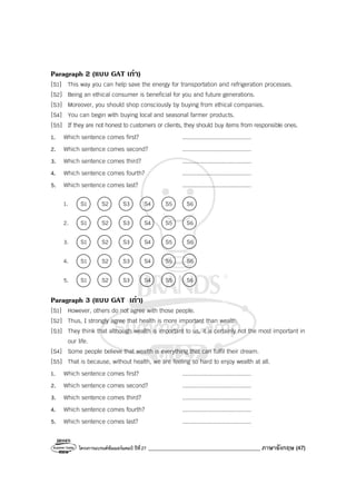 โครงการแบรนด์ซัมเมอร์แคมป์ ปีที่27 ________________________________________ ภาษาอังกฤษ (47)
Paragraph 2 (แบบ GAT เกา)
[S1] This way you can help save the energy for transportation and refrigeration processes.
[S2] Being an ethical consumer is beneficial for you and future generations.
[S3] Moreover, you should shop consciously by buying from ethical companies.
[S4] You can begin with buying local and seasonal farmer products.
[S5] If they are not honest to customers or clients, they should buy items from responsible ones.
1. Which sentence comes first? ........................................
2. Which sentence comes second? ........................................
3. Which sentence comes third? ........................................
4. Which sentence comes fourth? ........................................
5. Which sentence comes last? ........................................
1. S1 S2 S3 S4 S5 S6
2. S1 S2 S3 S4 S5 S6
3. S1 S2 S3 S4 S5 S6
4. S1 S2 S3 S4 S5 S6
5. S1 S2 S3 S4 S5 S6
Paragraph 3 (แบบ GAT เกา)
[S1] However, others do not agree with those people.
[S2] Thus, I strongly agree that health is more important than wealth.
[S3] They think that although wealth is important to us, it is certainly not the most important in
our life.
[S4] Some people believe that wealth is everything that can fulfil their dream.
[S5] That is because, without health, we are feeling so hard to enjoy wealth at all.
1. Which sentence comes first? ........................................
2. Which sentence comes second? ........................................
3. Which sentence comes third? ........................................
4. Which sentence comes fourth? ........................................
5. Which sentence comes last? ........................................
 